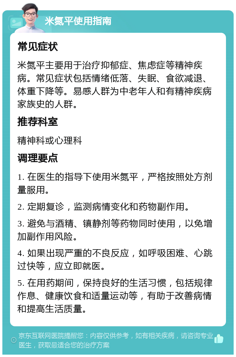 米氮平使用指南 常见症状 米氮平主要用于治疗抑郁症、焦虑症等精神疾病。常见症状包括情绪低落、失眠、食欲减退、体重下降等。易感人群为中老年人和有精神疾病家族史的人群。 推荐科室 精神科或心理科 调理要点 1. 在医生的指导下使用米氮平，严格按照处方剂量服用。 2. 定期复诊，监测病情变化和药物副作用。 3. 避免与酒精、镇静剂等药物同时使用，以免增加副作用风险。 4. 如果出现严重的不良反应，如呼吸困难、心跳过快等，应立即就医。 5. 在用药期间，保持良好的生活习惯，包括规律作息、健康饮食和适量运动等，有助于改善病情和提高生活质量。