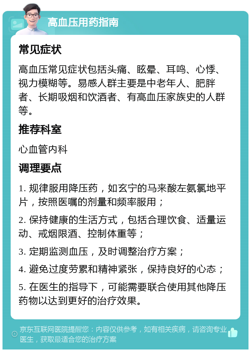 高血压用药指南 常见症状 高血压常见症状包括头痛、眩晕、耳鸣、心悸、视力模糊等。易感人群主要是中老年人、肥胖者、长期吸烟和饮酒者、有高血压家族史的人群等。 推荐科室 心血管内科 调理要点 1. 规律服用降压药，如玄宁的马来酸左氨氯地平片，按照医嘱的剂量和频率服用； 2. 保持健康的生活方式，包括合理饮食、适量运动、戒烟限酒、控制体重等； 3. 定期监测血压，及时调整治疗方案； 4. 避免过度劳累和精神紧张，保持良好的心态； 5. 在医生的指导下，可能需要联合使用其他降压药物以达到更好的治疗效果。