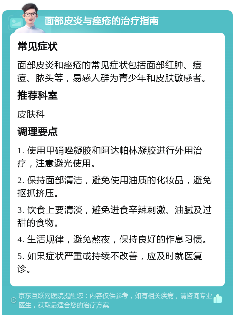 面部皮炎与痤疮的治疗指南 常见症状 面部皮炎和痤疮的常见症状包括面部红肿、痘痘、脓头等，易感人群为青少年和皮肤敏感者。 推荐科室 皮肤科 调理要点 1. 使用甲硝唑凝胶和阿达帕林凝胶进行外用治疗，注意避光使用。 2. 保持面部清洁，避免使用油质的化妆品，避免抠抓挤压。 3. 饮食上要清淡，避免进食辛辣刺激、油腻及过甜的食物。 4. 生活规律，避免熬夜，保持良好的作息习惯。 5. 如果症状严重或持续不改善，应及时就医复诊。