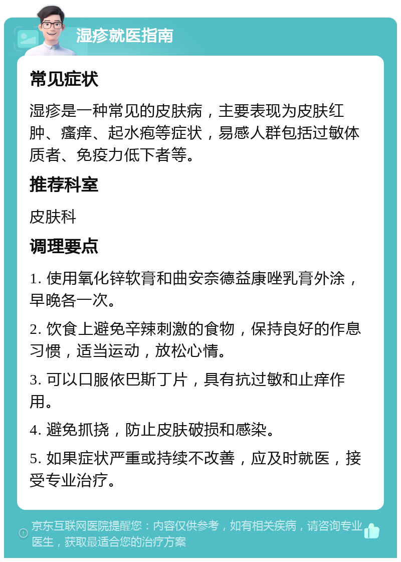 湿疹就医指南 常见症状 湿疹是一种常见的皮肤病，主要表现为皮肤红肿、瘙痒、起水疱等症状，易感人群包括过敏体质者、免疫力低下者等。 推荐科室 皮肤科 调理要点 1. 使用氧化锌软膏和曲安奈德益康唑乳膏外涂，早晚各一次。 2. 饮食上避免辛辣刺激的食物，保持良好的作息习惯，适当运动，放松心情。 3. 可以口服依巴斯丁片，具有抗过敏和止痒作用。 4. 避免抓挠，防止皮肤破损和感染。 5. 如果症状严重或持续不改善，应及时就医，接受专业治疗。