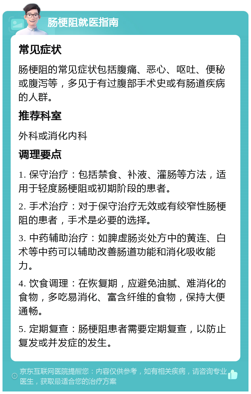 肠梗阻就医指南 常见症状 肠梗阻的常见症状包括腹痛、恶心、呕吐、便秘或腹泻等，多见于有过腹部手术史或有肠道疾病的人群。 推荐科室 外科或消化内科 调理要点 1. 保守治疗：包括禁食、补液、灌肠等方法，适用于轻度肠梗阻或初期阶段的患者。 2. 手术治疗：对于保守治疗无效或有绞窄性肠梗阻的患者，手术是必要的选择。 3. 中药辅助治疗：如脾虚肠炎处方中的黄连、白术等中药可以辅助改善肠道功能和消化吸收能力。 4. 饮食调理：在恢复期，应避免油腻、难消化的食物，多吃易消化、富含纤维的食物，保持大便通畅。 5. 定期复查：肠梗阻患者需要定期复查，以防止复发或并发症的发生。