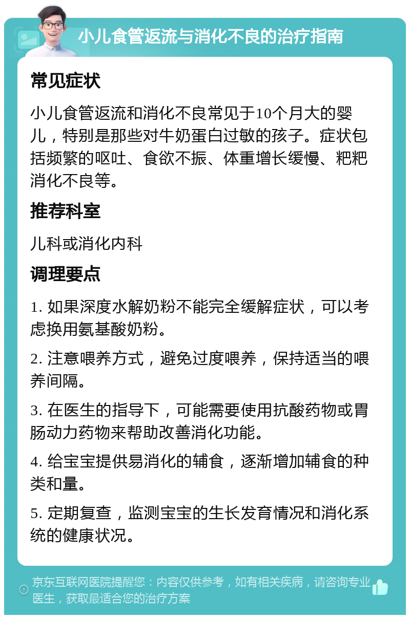 小儿食管返流与消化不良的治疗指南 常见症状 小儿食管返流和消化不良常见于10个月大的婴儿，特别是那些对牛奶蛋白过敏的孩子。症状包括频繁的呕吐、食欲不振、体重增长缓慢、粑粑消化不良等。 推荐科室 儿科或消化内科 调理要点 1. 如果深度水解奶粉不能完全缓解症状，可以考虑换用氨基酸奶粉。 2. 注意喂养方式，避免过度喂养，保持适当的喂养间隔。 3. 在医生的指导下，可能需要使用抗酸药物或胃肠动力药物来帮助改善消化功能。 4. 给宝宝提供易消化的辅食，逐渐增加辅食的种类和量。 5. 定期复查，监测宝宝的生长发育情况和消化系统的健康状况。