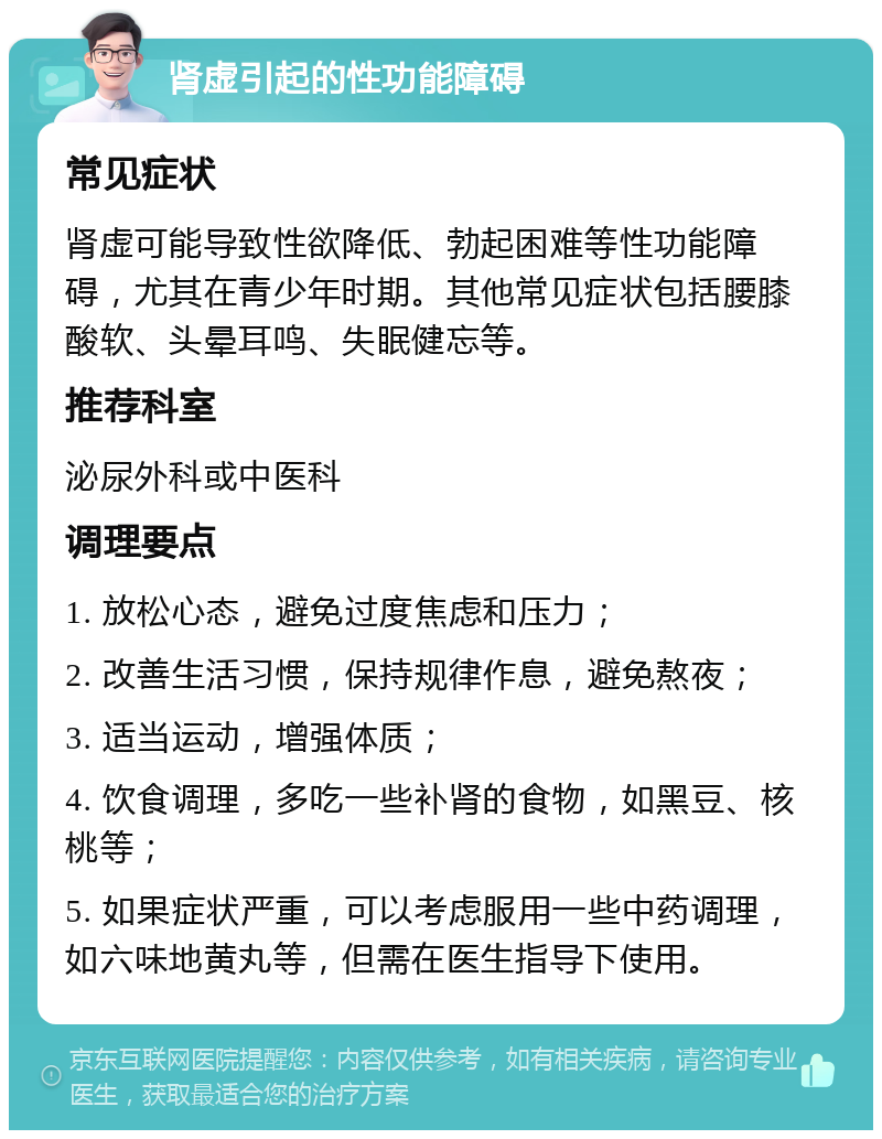 肾虚引起的性功能障碍 常见症状 肾虚可能导致性欲降低、勃起困难等性功能障碍，尤其在青少年时期。其他常见症状包括腰膝酸软、头晕耳鸣、失眠健忘等。 推荐科室 泌尿外科或中医科 调理要点 1. 放松心态，避免过度焦虑和压力； 2. 改善生活习惯，保持规律作息，避免熬夜； 3. 适当运动，增强体质； 4. 饮食调理，多吃一些补肾的食物，如黑豆、核桃等； 5. 如果症状严重，可以考虑服用一些中药调理，如六味地黄丸等，但需在医生指导下使用。