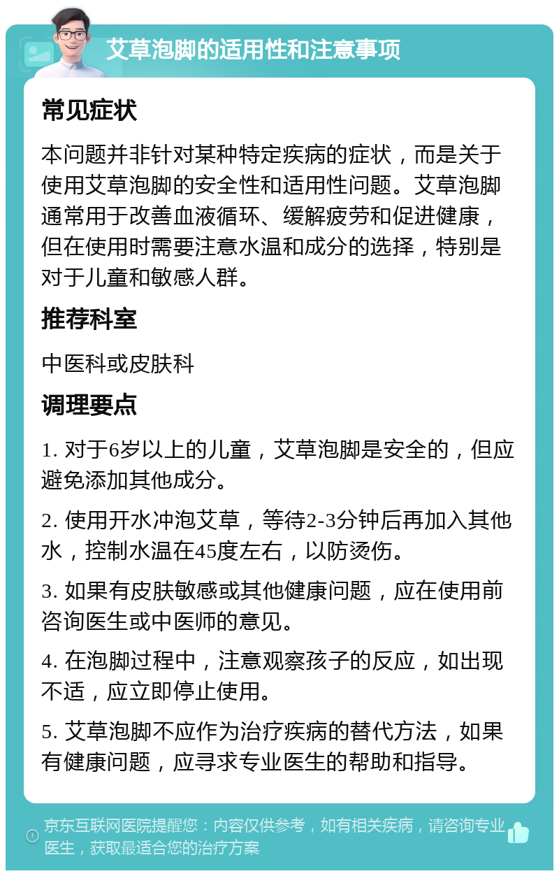 艾草泡脚的适用性和注意事项 常见症状 本问题并非针对某种特定疾病的症状，而是关于使用艾草泡脚的安全性和适用性问题。艾草泡脚通常用于改善血液循环、缓解疲劳和促进健康，但在使用时需要注意水温和成分的选择，特别是对于儿童和敏感人群。 推荐科室 中医科或皮肤科 调理要点 1. 对于6岁以上的儿童，艾草泡脚是安全的，但应避免添加其他成分。 2. 使用开水冲泡艾草，等待2-3分钟后再加入其他水，控制水温在45度左右，以防烫伤。 3. 如果有皮肤敏感或其他健康问题，应在使用前咨询医生或中医师的意见。 4. 在泡脚过程中，注意观察孩子的反应，如出现不适，应立即停止使用。 5. 艾草泡脚不应作为治疗疾病的替代方法，如果有健康问题，应寻求专业医生的帮助和指导。