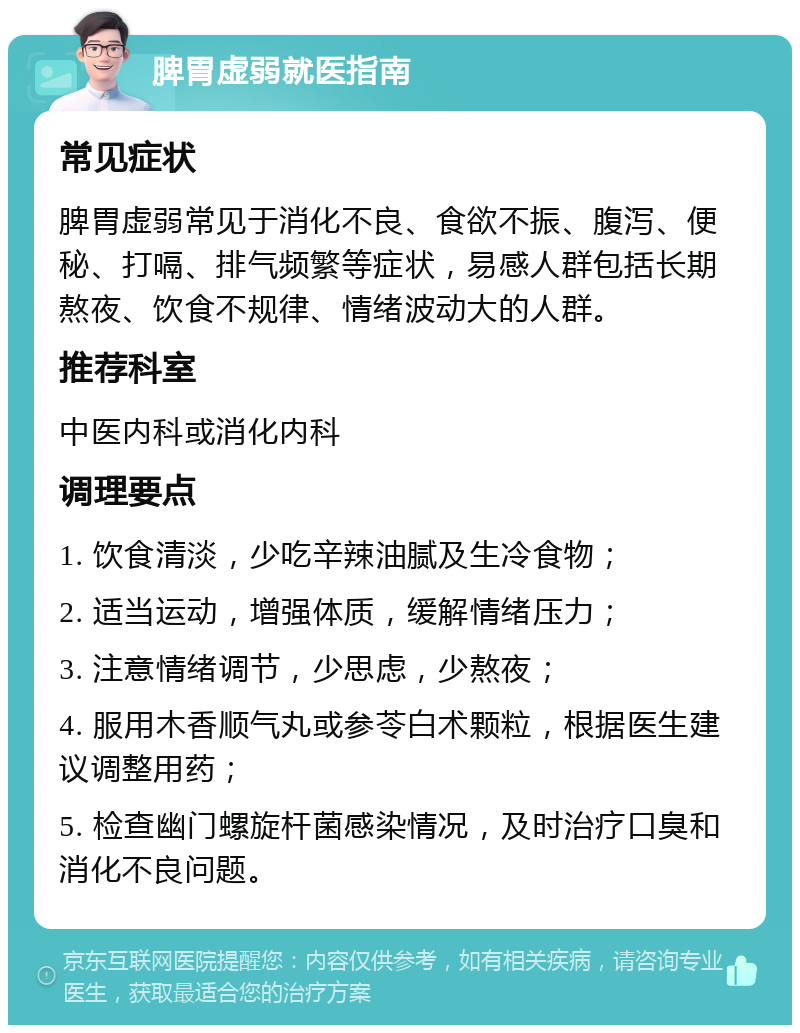 脾胃虚弱就医指南 常见症状 脾胃虚弱常见于消化不良、食欲不振、腹泻、便秘、打嗝、排气频繁等症状，易感人群包括长期熬夜、饮食不规律、情绪波动大的人群。 推荐科室 中医内科或消化内科 调理要点 1. 饮食清淡，少吃辛辣油腻及生冷食物； 2. 适当运动，增强体质，缓解情绪压力； 3. 注意情绪调节，少思虑，少熬夜； 4. 服用木香顺气丸或参苓白术颗粒，根据医生建议调整用药； 5. 检查幽门螺旋杆菌感染情况，及时治疗口臭和消化不良问题。