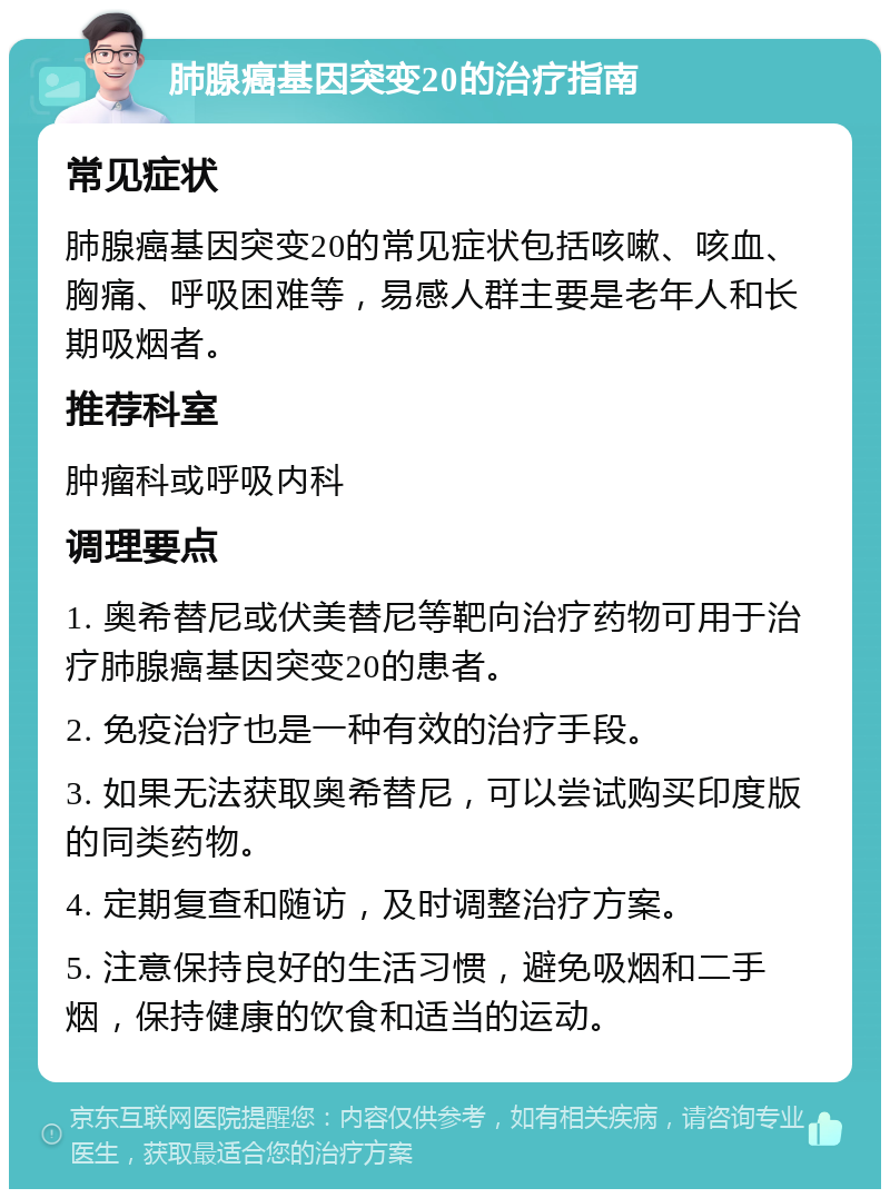 肺腺癌基因突变20的治疗指南 常见症状 肺腺癌基因突变20的常见症状包括咳嗽、咳血、胸痛、呼吸困难等，易感人群主要是老年人和长期吸烟者。 推荐科室 肿瘤科或呼吸内科 调理要点 1. 奥希替尼或伏美替尼等靶向治疗药物可用于治疗肺腺癌基因突变20的患者。 2. 免疫治疗也是一种有效的治疗手段。 3. 如果无法获取奥希替尼，可以尝试购买印度版的同类药物。 4. 定期复查和随访，及时调整治疗方案。 5. 注意保持良好的生活习惯，避免吸烟和二手烟，保持健康的饮食和适当的运动。