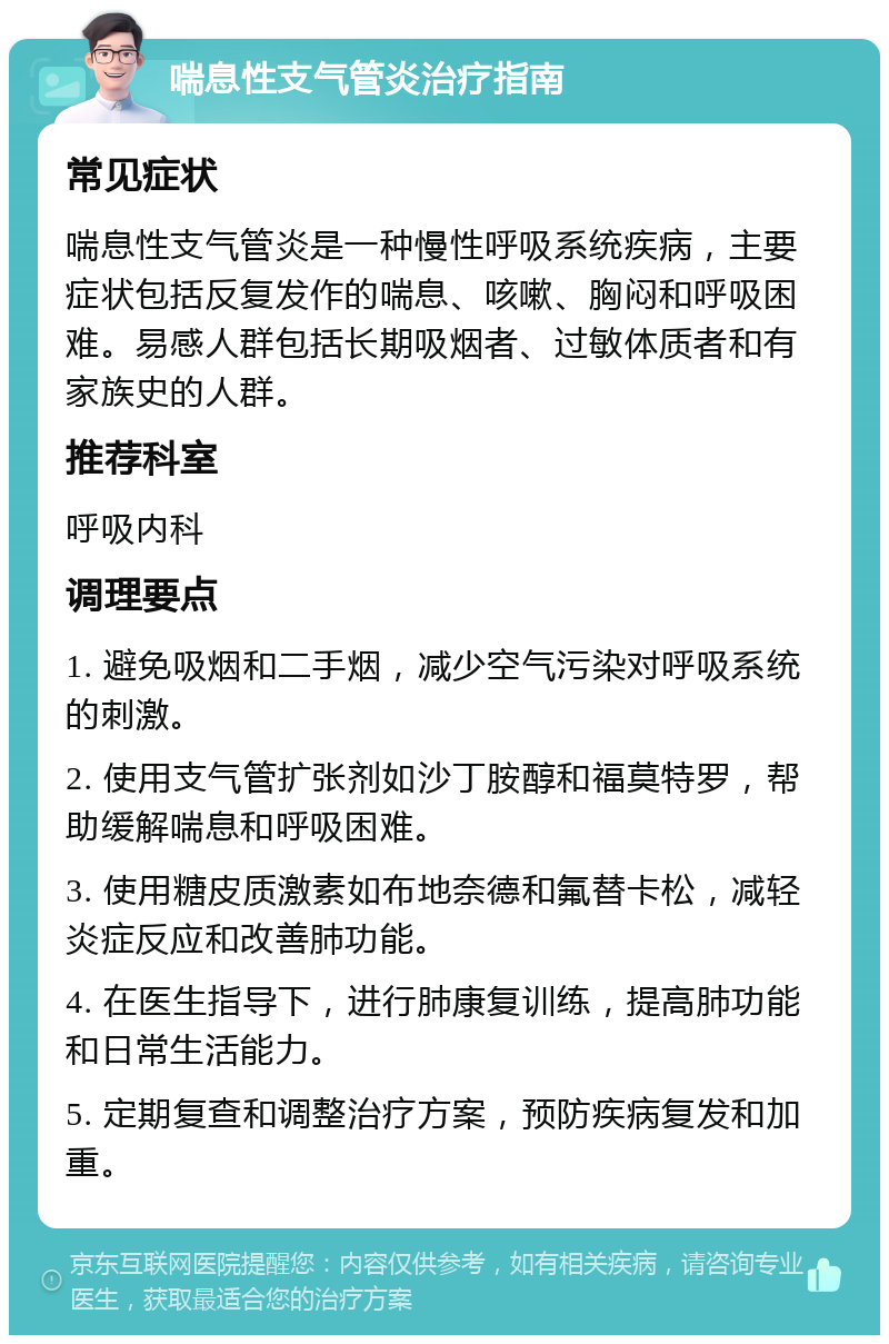 喘息性支气管炎治疗指南 常见症状 喘息性支气管炎是一种慢性呼吸系统疾病，主要症状包括反复发作的喘息、咳嗽、胸闷和呼吸困难。易感人群包括长期吸烟者、过敏体质者和有家族史的人群。 推荐科室 呼吸内科 调理要点 1. 避免吸烟和二手烟，减少空气污染对呼吸系统的刺激。 2. 使用支气管扩张剂如沙丁胺醇和福莫特罗，帮助缓解喘息和呼吸困难。 3. 使用糖皮质激素如布地奈德和氟替卡松，减轻炎症反应和改善肺功能。 4. 在医生指导下，进行肺康复训练，提高肺功能和日常生活能力。 5. 定期复查和调整治疗方案，预防疾病复发和加重。