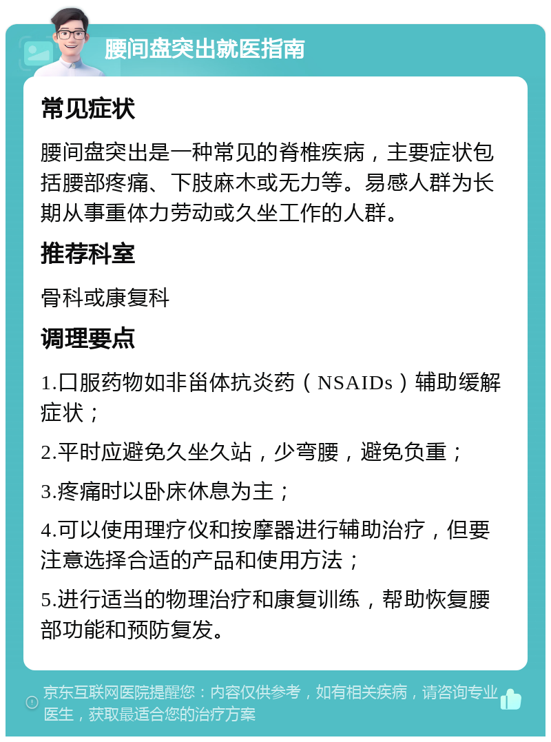 腰间盘突出就医指南 常见症状 腰间盘突出是一种常见的脊椎疾病，主要症状包括腰部疼痛、下肢麻木或无力等。易感人群为长期从事重体力劳动或久坐工作的人群。 推荐科室 骨科或康复科 调理要点 1.口服药物如非甾体抗炎药（NSAIDs）辅助缓解症状； 2.平时应避免久坐久站，少弯腰，避免负重； 3.疼痛时以卧床休息为主； 4.可以使用理疗仪和按摩器进行辅助治疗，但要注意选择合适的产品和使用方法； 5.进行适当的物理治疗和康复训练，帮助恢复腰部功能和预防复发。