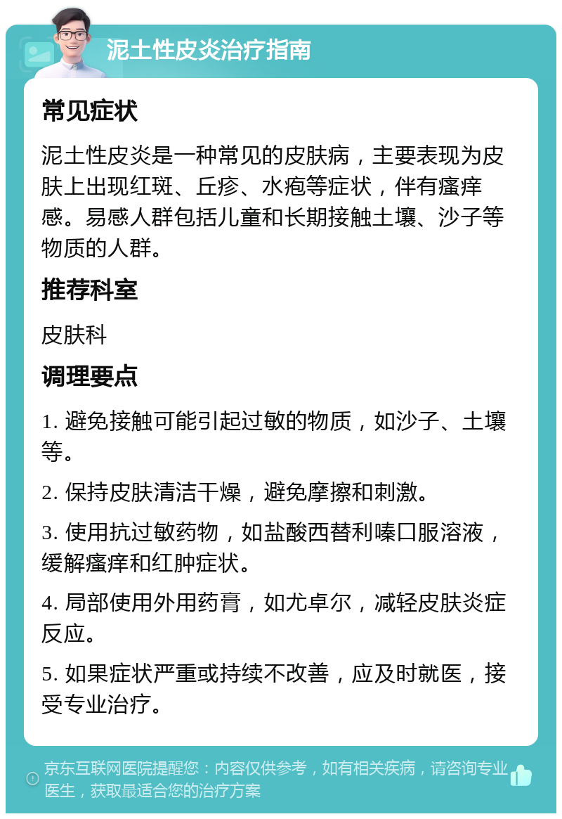 泥土性皮炎治疗指南 常见症状 泥土性皮炎是一种常见的皮肤病，主要表现为皮肤上出现红斑、丘疹、水疱等症状，伴有瘙痒感。易感人群包括儿童和长期接触土壤、沙子等物质的人群。 推荐科室 皮肤科 调理要点 1. 避免接触可能引起过敏的物质，如沙子、土壤等。 2. 保持皮肤清洁干燥，避免摩擦和刺激。 3. 使用抗过敏药物，如盐酸西替利嗪口服溶液，缓解瘙痒和红肿症状。 4. 局部使用外用药膏，如尤卓尔，减轻皮肤炎症反应。 5. 如果症状严重或持续不改善，应及时就医，接受专业治疗。