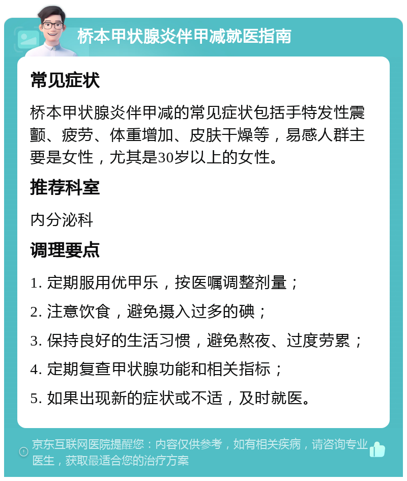 桥本甲状腺炎伴甲减就医指南 常见症状 桥本甲状腺炎伴甲减的常见症状包括手特发性震颤、疲劳、体重增加、皮肤干燥等，易感人群主要是女性，尤其是30岁以上的女性。 推荐科室 内分泌科 调理要点 1. 定期服用优甲乐，按医嘱调整剂量； 2. 注意饮食，避免摄入过多的碘； 3. 保持良好的生活习惯，避免熬夜、过度劳累； 4. 定期复查甲状腺功能和相关指标； 5. 如果出现新的症状或不适，及时就医。