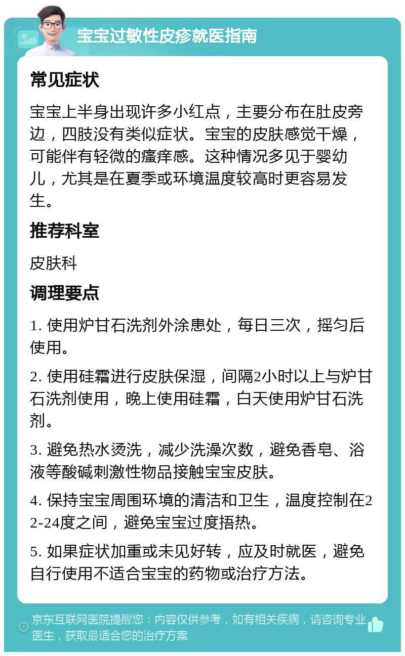 宝宝过敏性皮疹就医指南 常见症状 宝宝上半身出现许多小红点，主要分布在肚皮旁边，四肢没有类似症状。宝宝的皮肤感觉干燥，可能伴有轻微的瘙痒感。这种情况多见于婴幼儿，尤其是在夏季或环境温度较高时更容易发生。 推荐科室 皮肤科 调理要点 1. 使用炉甘石洗剂外涂患处，每日三次，摇匀后使用。 2. 使用硅霜进行皮肤保湿，间隔2小时以上与炉甘石洗剂使用，晚上使用硅霜，白天使用炉甘石洗剂。 3. 避免热水烫洗，减少洗澡次数，避免香皂、浴液等酸碱刺激性物品接触宝宝皮肤。 4. 保持宝宝周围环境的清洁和卫生，温度控制在22-24度之间，避免宝宝过度捂热。 5. 如果症状加重或未见好转，应及时就医，避免自行使用不适合宝宝的药物或治疗方法。