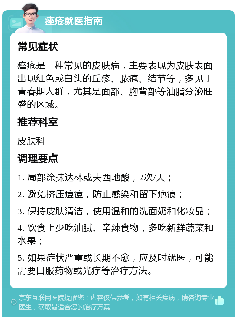 痤疮就医指南 常见症状 痤疮是一种常见的皮肤病，主要表现为皮肤表面出现红色或白头的丘疹、脓疱、结节等，多见于青春期人群，尤其是面部、胸背部等油脂分泌旺盛的区域。 推荐科室 皮肤科 调理要点 1. 局部涂抹达林或夫西地酸，2次/天； 2. 避免挤压痘痘，防止感染和留下疤痕； 3. 保持皮肤清洁，使用温和的洗面奶和化妆品； 4. 饮食上少吃油腻、辛辣食物，多吃新鲜蔬菜和水果； 5. 如果症状严重或长期不愈，应及时就医，可能需要口服药物或光疗等治疗方法。