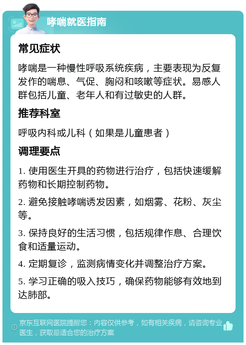 哮喘就医指南 常见症状 哮喘是一种慢性呼吸系统疾病，主要表现为反复发作的喘息、气促、胸闷和咳嗽等症状。易感人群包括儿童、老年人和有过敏史的人群。 推荐科室 呼吸内科或儿科（如果是儿童患者） 调理要点 1. 使用医生开具的药物进行治疗，包括快速缓解药物和长期控制药物。 2. 避免接触哮喘诱发因素，如烟雾、花粉、灰尘等。 3. 保持良好的生活习惯，包括规律作息、合理饮食和适量运动。 4. 定期复诊，监测病情变化并调整治疗方案。 5. 学习正确的吸入技巧，确保药物能够有效地到达肺部。