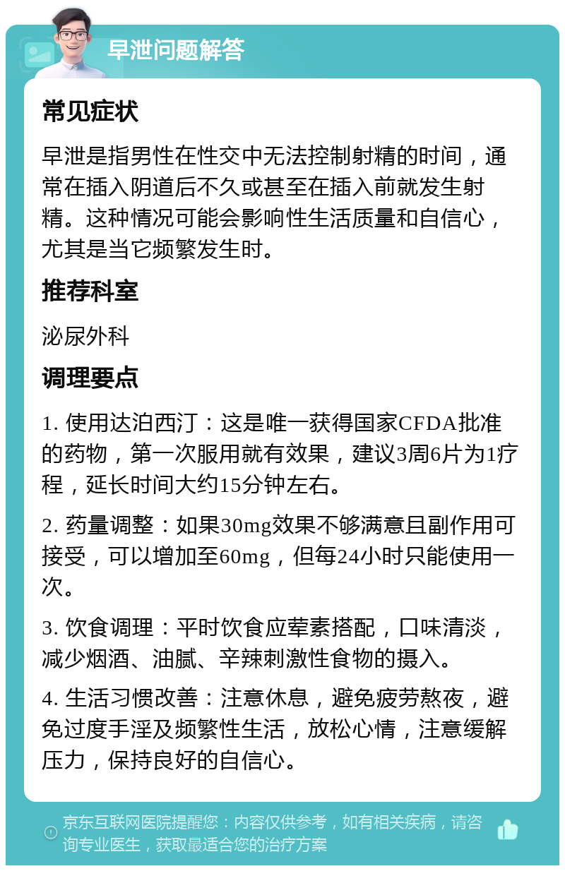 早泄问题解答 常见症状 早泄是指男性在性交中无法控制射精的时间，通常在插入阴道后不久或甚至在插入前就发生射精。这种情况可能会影响性生活质量和自信心，尤其是当它频繁发生时。 推荐科室 泌尿外科 调理要点 1. 使用达泊西汀：这是唯一获得国家CFDA批准的药物，第一次服用就有效果，建议3周6片为1疗程，延长时间大约15分钟左右。 2. 药量调整：如果30mg效果不够满意且副作用可接受，可以增加至60mg，但每24小时只能使用一次。 3. 饮食调理：平时饮食应荤素搭配，口味清淡，减少烟酒、油腻、辛辣刺激性食物的摄入。 4. 生活习惯改善：注意休息，避免疲劳熬夜，避免过度手淫及频繁性生活，放松心情，注意缓解压力，保持良好的自信心。