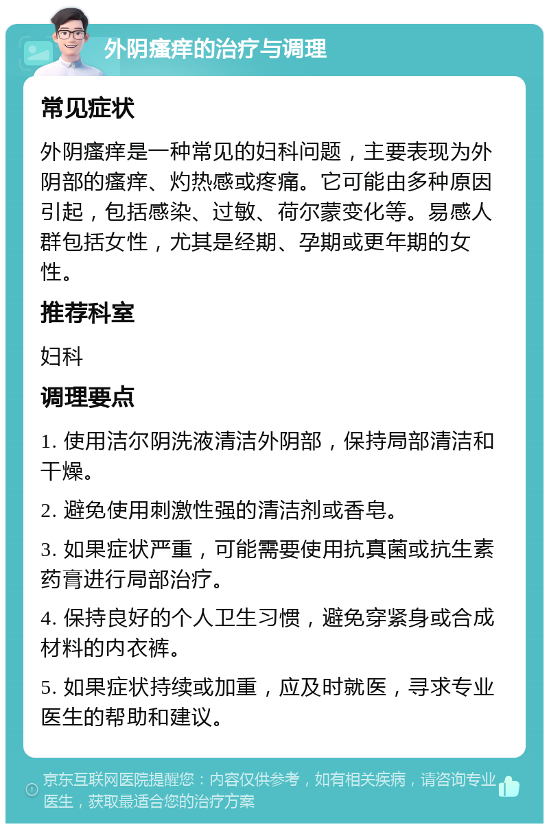 外阴瘙痒的治疗与调理 常见症状 外阴瘙痒是一种常见的妇科问题，主要表现为外阴部的瘙痒、灼热感或疼痛。它可能由多种原因引起，包括感染、过敏、荷尔蒙变化等。易感人群包括女性，尤其是经期、孕期或更年期的女性。 推荐科室 妇科 调理要点 1. 使用洁尔阴洗液清洁外阴部，保持局部清洁和干燥。 2. 避免使用刺激性强的清洁剂或香皂。 3. 如果症状严重，可能需要使用抗真菌或抗生素药膏进行局部治疗。 4. 保持良好的个人卫生习惯，避免穿紧身或合成材料的内衣裤。 5. 如果症状持续或加重，应及时就医，寻求专业医生的帮助和建议。