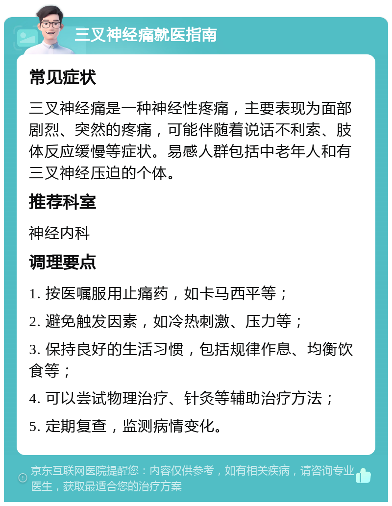 三叉神经痛就医指南 常见症状 三叉神经痛是一种神经性疼痛，主要表现为面部剧烈、突然的疼痛，可能伴随着说话不利索、肢体反应缓慢等症状。易感人群包括中老年人和有三叉神经压迫的个体。 推荐科室 神经内科 调理要点 1. 按医嘱服用止痛药，如卡马西平等； 2. 避免触发因素，如冷热刺激、压力等； 3. 保持良好的生活习惯，包括规律作息、均衡饮食等； 4. 可以尝试物理治疗、针灸等辅助治疗方法； 5. 定期复查，监测病情变化。