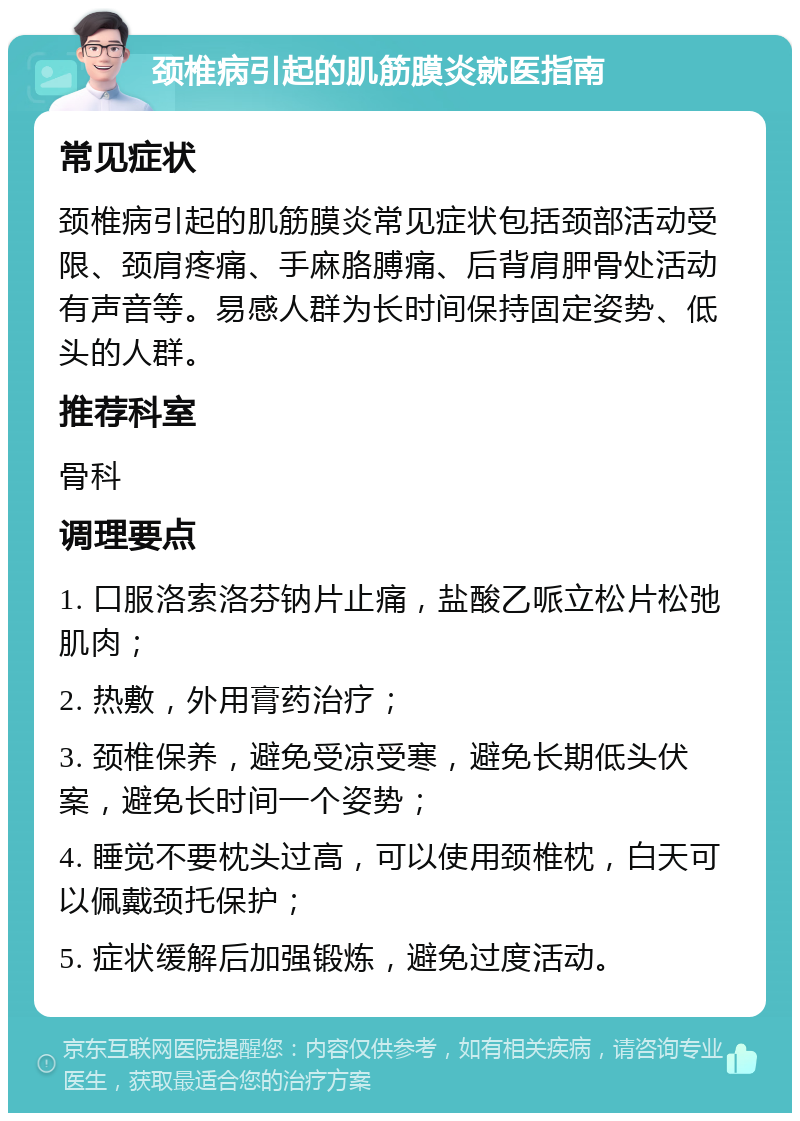 颈椎病引起的肌筋膜炎就医指南 常见症状 颈椎病引起的肌筋膜炎常见症状包括颈部活动受限、颈肩疼痛、手麻胳膊痛、后背肩胛骨处活动有声音等。易感人群为长时间保持固定姿势、低头的人群。 推荐科室 骨科 调理要点 1. 口服洛索洛芬钠片止痛，盐酸乙哌立松片松弛肌肉； 2. 热敷，外用膏药治疗； 3. 颈椎保养，避免受凉受寒，避免长期低头伏案，避免长时间一个姿势； 4. 睡觉不要枕头过高，可以使用颈椎枕，白天可以佩戴颈托保护； 5. 症状缓解后加强锻炼，避免过度活动。