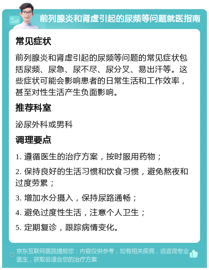 前列腺炎和肾虚引起的尿频等问题就医指南 常见症状 前列腺炎和肾虚引起的尿频等问题的常见症状包括尿频、尿急、尿不尽、尿分叉、易出汗等。这些症状可能会影响患者的日常生活和工作效率，甚至对性生活产生负面影响。 推荐科室 泌尿外科或男科 调理要点 1. 遵循医生的治疗方案，按时服用药物； 2. 保持良好的生活习惯和饮食习惯，避免熬夜和过度劳累； 3. 增加水分摄入，保持尿路通畅； 4. 避免过度性生活，注意个人卫生； 5. 定期复诊，跟踪病情变化。