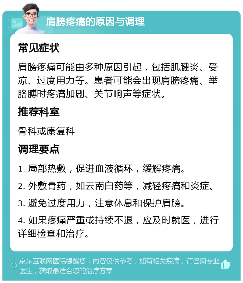 肩膀疼痛的原因与调理 常见症状 肩膀疼痛可能由多种原因引起，包括肌腱炎、受凉、过度用力等。患者可能会出现肩膀疼痛、举胳膊时疼痛加剧、关节响声等症状。 推荐科室 骨科或康复科 调理要点 1. 局部热敷，促进血液循环，缓解疼痛。 2. 外敷膏药，如云南白药等，减轻疼痛和炎症。 3. 避免过度用力，注意休息和保护肩膀。 4. 如果疼痛严重或持续不退，应及时就医，进行详细检查和治疗。