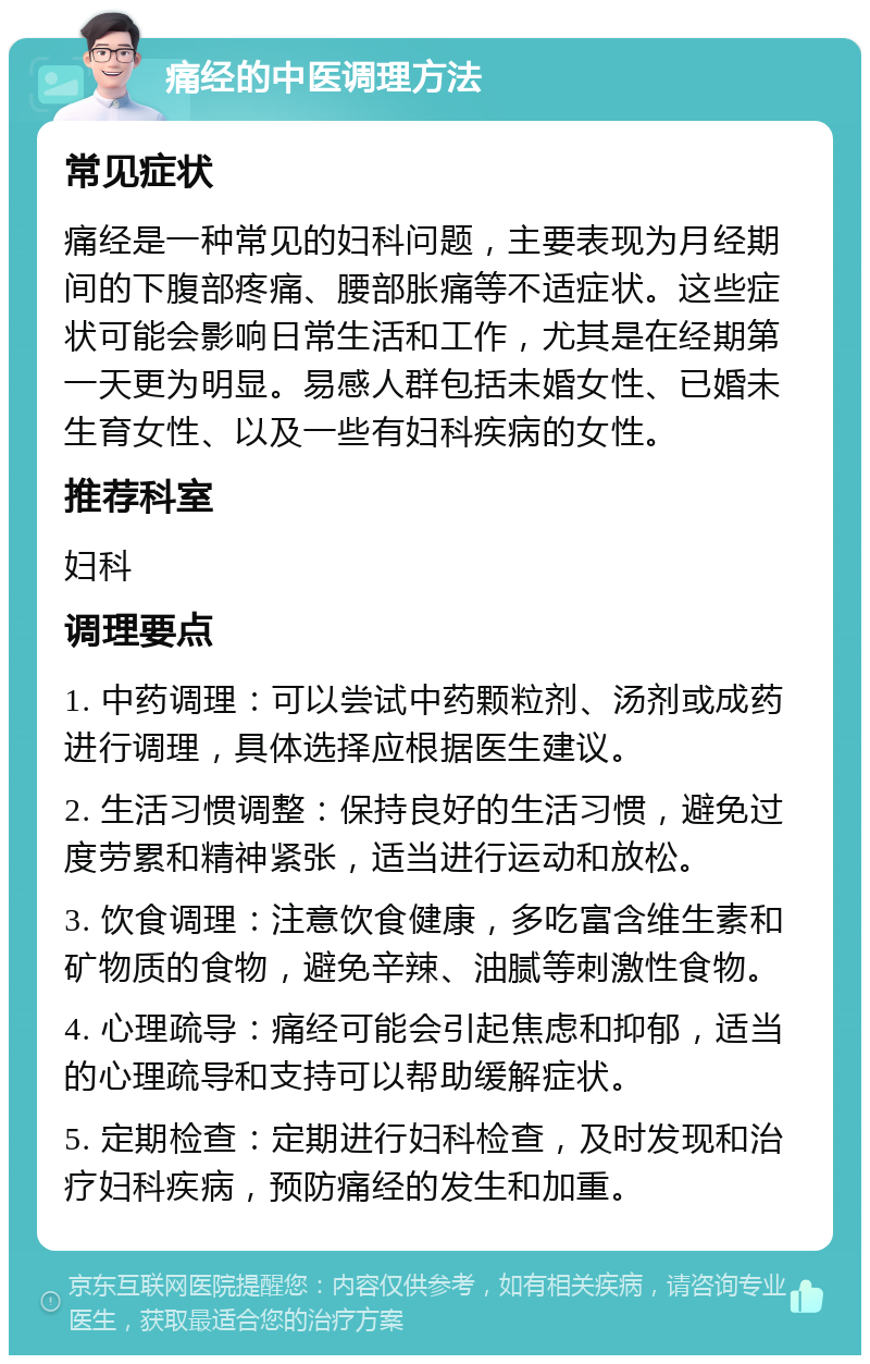 痛经的中医调理方法 常见症状 痛经是一种常见的妇科问题，主要表现为月经期间的下腹部疼痛、腰部胀痛等不适症状。这些症状可能会影响日常生活和工作，尤其是在经期第一天更为明显。易感人群包括未婚女性、已婚未生育女性、以及一些有妇科疾病的女性。 推荐科室 妇科 调理要点 1. 中药调理：可以尝试中药颗粒剂、汤剂或成药进行调理，具体选择应根据医生建议。 2. 生活习惯调整：保持良好的生活习惯，避免过度劳累和精神紧张，适当进行运动和放松。 3. 饮食调理：注意饮食健康，多吃富含维生素和矿物质的食物，避免辛辣、油腻等刺激性食物。 4. 心理疏导：痛经可能会引起焦虑和抑郁，适当的心理疏导和支持可以帮助缓解症状。 5. 定期检查：定期进行妇科检查，及时发现和治疗妇科疾病，预防痛经的发生和加重。