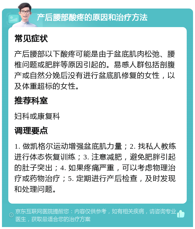 产后腰部酸疼的原因和治疗方法 常见症状 产后腰部以下酸疼可能是由于盆底肌肉松弛、腰椎问题或肥胖等原因引起的。易感人群包括剖腹产或自然分娩后没有进行盆底肌修复的女性，以及体重超标的女性。 推荐科室 妇科或康复科 调理要点 1. 做凯格尔运动增强盆底肌力量；2. 找私人教练进行体态恢复训练；3. 注意减肥，避免肥胖引起的肚子突出；4. 如果疼痛严重，可以考虑物理治疗或药物治疗；5. 定期进行产后检查，及时发现和处理问题。