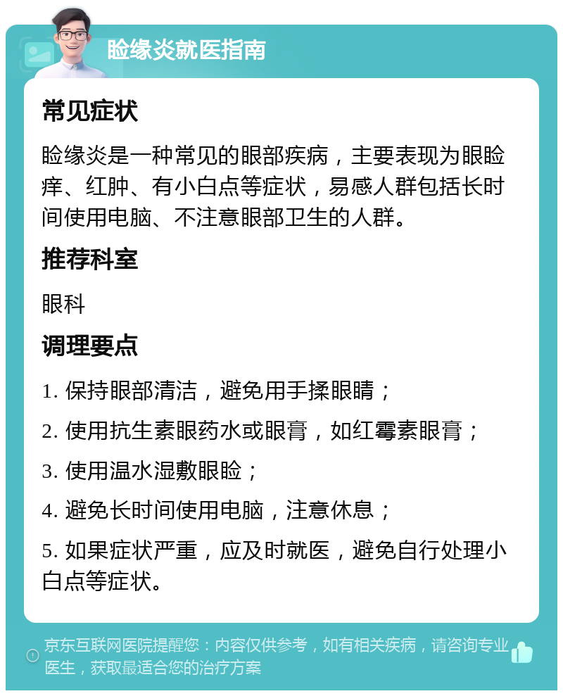 睑缘炎就医指南 常见症状 睑缘炎是一种常见的眼部疾病，主要表现为眼睑痒、红肿、有小白点等症状，易感人群包括长时间使用电脑、不注意眼部卫生的人群。 推荐科室 眼科 调理要点 1. 保持眼部清洁，避免用手揉眼睛； 2. 使用抗生素眼药水或眼膏，如红霉素眼膏； 3. 使用温水湿敷眼睑； 4. 避免长时间使用电脑，注意休息； 5. 如果症状严重，应及时就医，避免自行处理小白点等症状。