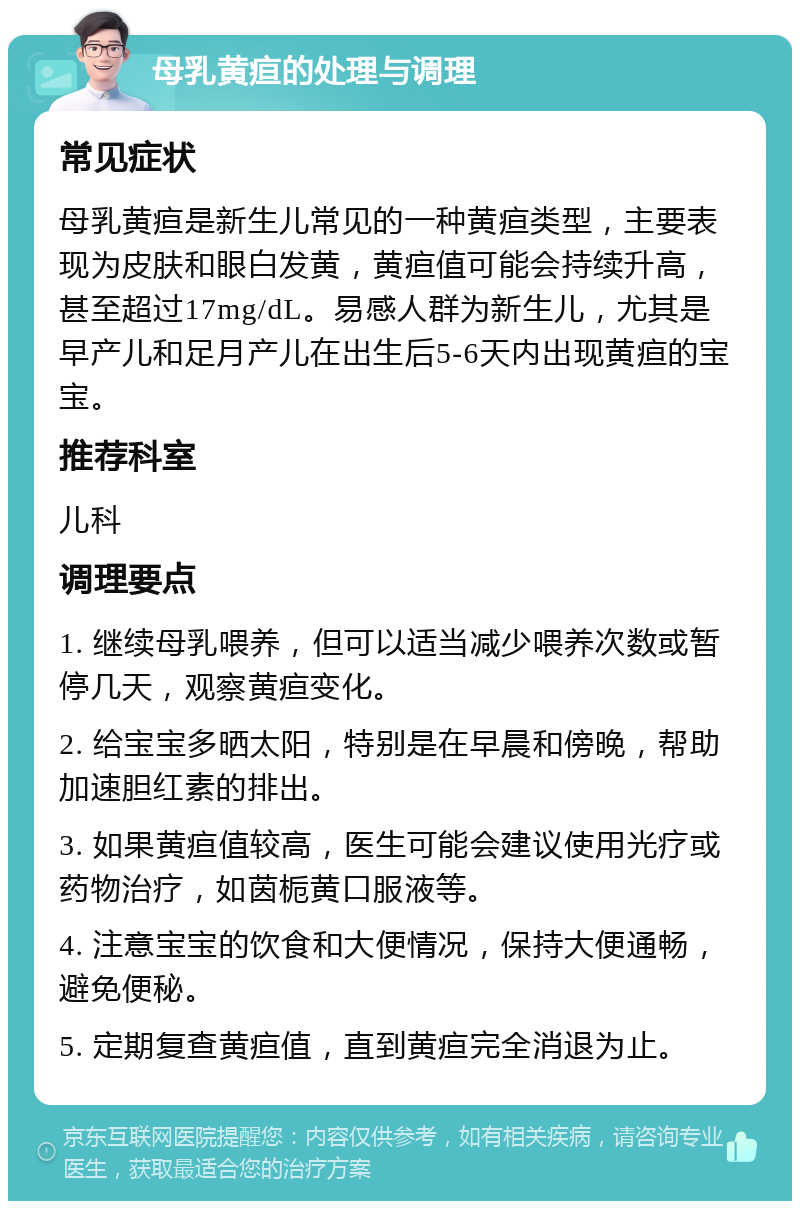 母乳黄疸的处理与调理 常见症状 母乳黄疸是新生儿常见的一种黄疸类型，主要表现为皮肤和眼白发黄，黄疸值可能会持续升高，甚至超过17mg/dL。易感人群为新生儿，尤其是早产儿和足月产儿在出生后5-6天内出现黄疸的宝宝。 推荐科室 儿科 调理要点 1. 继续母乳喂养，但可以适当减少喂养次数或暂停几天，观察黄疸变化。 2. 给宝宝多晒太阳，特别是在早晨和傍晚，帮助加速胆红素的排出。 3. 如果黄疸值较高，医生可能会建议使用光疗或药物治疗，如茵栀黄口服液等。 4. 注意宝宝的饮食和大便情况，保持大便通畅，避免便秘。 5. 定期复查黄疸值，直到黄疸完全消退为止。