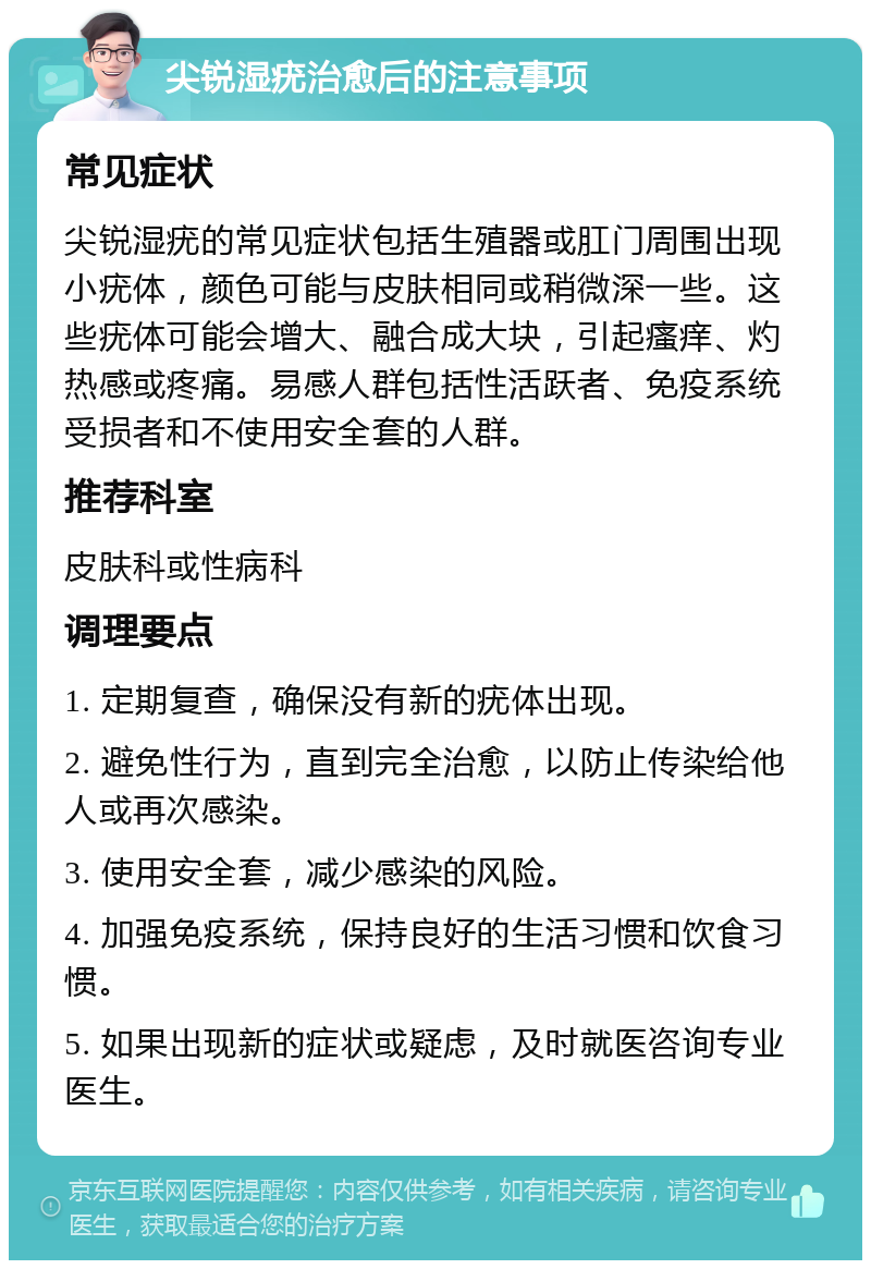 尖锐湿疣治愈后的注意事项 常见症状 尖锐湿疣的常见症状包括生殖器或肛门周围出现小疣体，颜色可能与皮肤相同或稍微深一些。这些疣体可能会增大、融合成大块，引起瘙痒、灼热感或疼痛。易感人群包括性活跃者、免疫系统受损者和不使用安全套的人群。 推荐科室 皮肤科或性病科 调理要点 1. 定期复查，确保没有新的疣体出现。 2. 避免性行为，直到完全治愈，以防止传染给他人或再次感染。 3. 使用安全套，减少感染的风险。 4. 加强免疫系统，保持良好的生活习惯和饮食习惯。 5. 如果出现新的症状或疑虑，及时就医咨询专业医生。