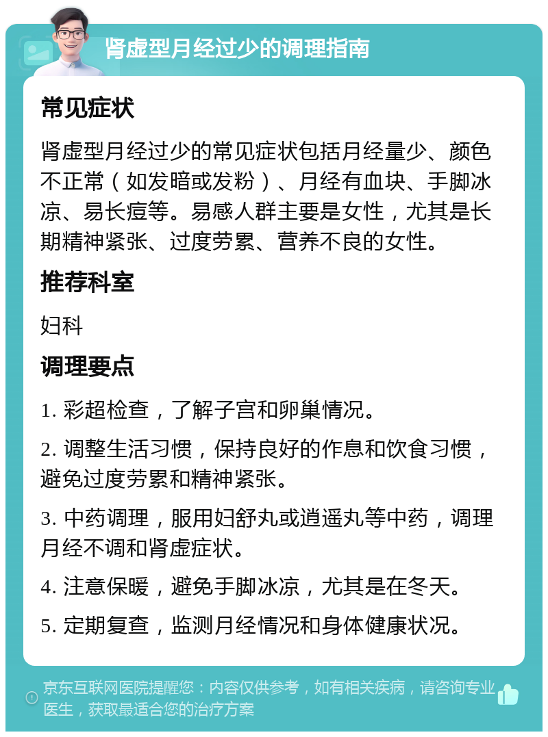 肾虚型月经过少的调理指南 常见症状 肾虚型月经过少的常见症状包括月经量少、颜色不正常（如发暗或发粉）、月经有血块、手脚冰凉、易长痘等。易感人群主要是女性，尤其是长期精神紧张、过度劳累、营养不良的女性。 推荐科室 妇科 调理要点 1. 彩超检查，了解子宫和卵巢情况。 2. 调整生活习惯，保持良好的作息和饮食习惯，避免过度劳累和精神紧张。 3. 中药调理，服用妇舒丸或逍遥丸等中药，调理月经不调和肾虚症状。 4. 注意保暖，避免手脚冰凉，尤其是在冬天。 5. 定期复查，监测月经情况和身体健康状况。