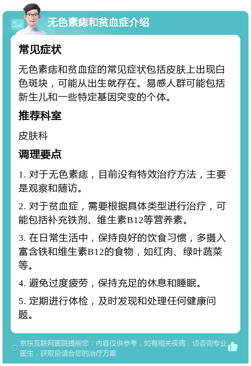 无色素痣和贫血症介绍 常见症状 无色素痣和贫血症的常见症状包括皮肤上出现白色斑块，可能从出生就存在。易感人群可能包括新生儿和一些特定基因突变的个体。 推荐科室 皮肤科 调理要点 1. 对于无色素痣，目前没有特效治疗方法，主要是观察和随访。 2. 对于贫血症，需要根据具体类型进行治疗，可能包括补充铁剂、维生素B12等营养素。 3. 在日常生活中，保持良好的饮食习惯，多摄入富含铁和维生素B12的食物，如红肉、绿叶蔬菜等。 4. 避免过度疲劳，保持充足的休息和睡眠。 5. 定期进行体检，及时发现和处理任何健康问题。