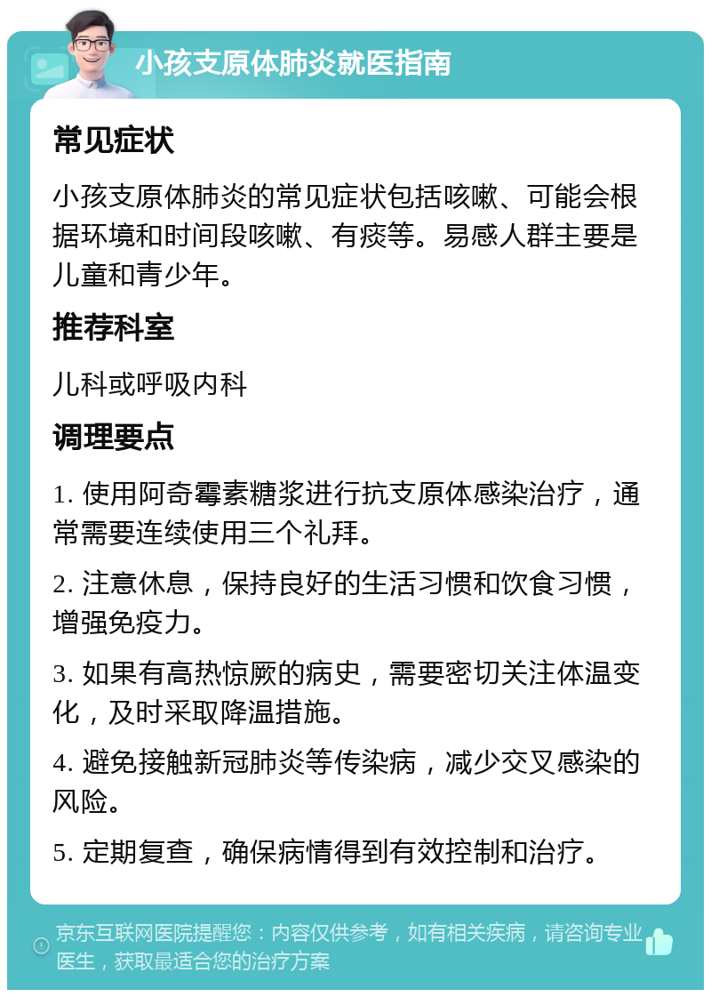 小孩支原体肺炎就医指南 常见症状 小孩支原体肺炎的常见症状包括咳嗽、可能会根据环境和时间段咳嗽、有痰等。易感人群主要是儿童和青少年。 推荐科室 儿科或呼吸内科 调理要点 1. 使用阿奇霉素糖浆进行抗支原体感染治疗，通常需要连续使用三个礼拜。 2. 注意休息，保持良好的生活习惯和饮食习惯，增强免疫力。 3. 如果有高热惊厥的病史，需要密切关注体温变化，及时采取降温措施。 4. 避免接触新冠肺炎等传染病，减少交叉感染的风险。 5. 定期复查，确保病情得到有效控制和治疗。