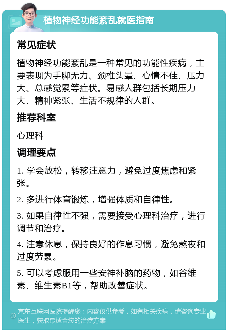 植物神经功能紊乱就医指南 常见症状 植物神经功能紊乱是一种常见的功能性疾病，主要表现为手脚无力、颈椎头晕、心情不佳、压力大、总感觉累等症状。易感人群包括长期压力大、精神紧张、生活不规律的人群。 推荐科室 心理科 调理要点 1. 学会放松，转移注意力，避免过度焦虑和紧张。 2. 多进行体育锻炼，增强体质和自律性。 3. 如果自律性不强，需要接受心理科治疗，进行调节和治疗。 4. 注意休息，保持良好的作息习惯，避免熬夜和过度劳累。 5. 可以考虑服用一些安神补脑的药物，如谷维素、维生素B1等，帮助改善症状。