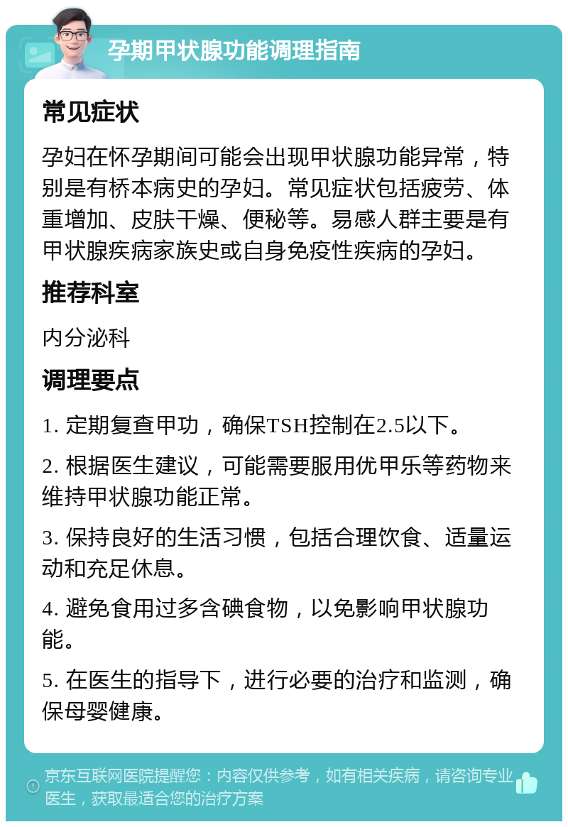 孕期甲状腺功能调理指南 常见症状 孕妇在怀孕期间可能会出现甲状腺功能异常，特别是有桥本病史的孕妇。常见症状包括疲劳、体重增加、皮肤干燥、便秘等。易感人群主要是有甲状腺疾病家族史或自身免疫性疾病的孕妇。 推荐科室 内分泌科 调理要点 1. 定期复查甲功，确保TSH控制在2.5以下。 2. 根据医生建议，可能需要服用优甲乐等药物来维持甲状腺功能正常。 3. 保持良好的生活习惯，包括合理饮食、适量运动和充足休息。 4. 避免食用过多含碘食物，以免影响甲状腺功能。 5. 在医生的指导下，进行必要的治疗和监测，确保母婴健康。