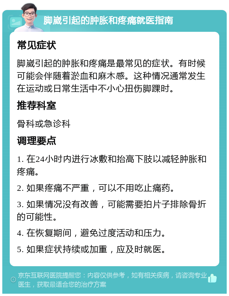 脚崴引起的肿胀和疼痛就医指南 常见症状 脚崴引起的肿胀和疼痛是最常见的症状。有时候可能会伴随着淤血和麻木感。这种情况通常发生在运动或日常生活中不小心扭伤脚踝时。 推荐科室 骨科或急诊科 调理要点 1. 在24小时内进行冰敷和抬高下肢以减轻肿胀和疼痛。 2. 如果疼痛不严重，可以不用吃止痛药。 3. 如果情况没有改善，可能需要拍片子排除骨折的可能性。 4. 在恢复期间，避免过度活动和压力。 5. 如果症状持续或加重，应及时就医。