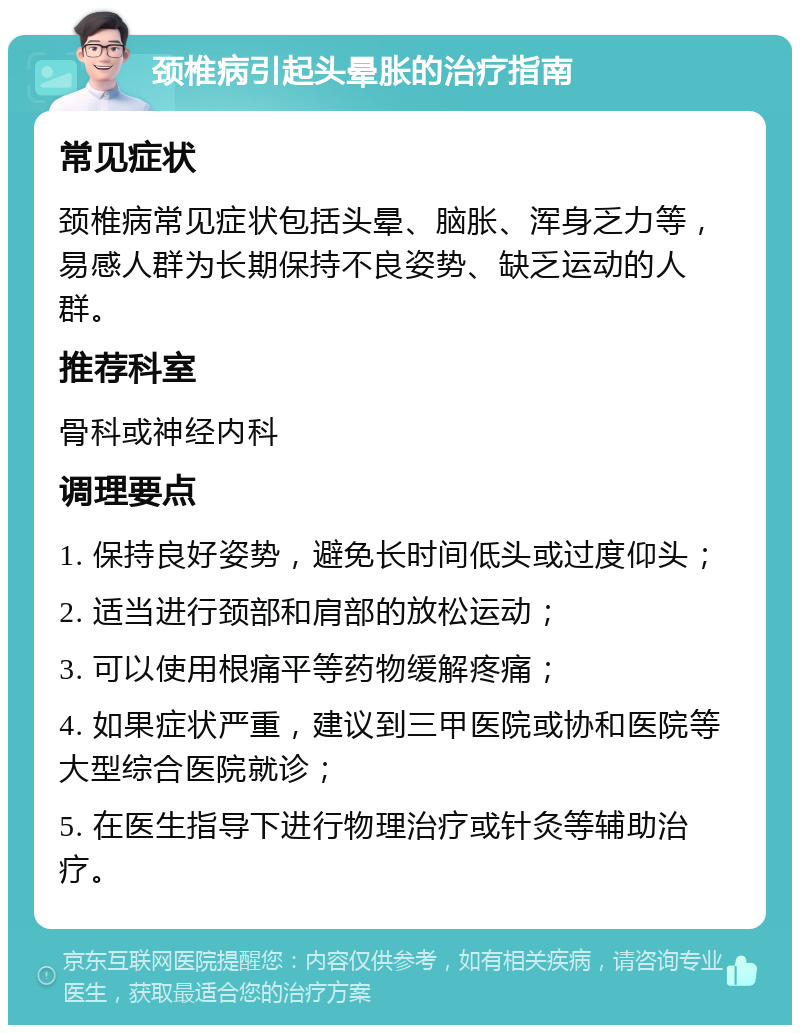 颈椎病引起头晕胀的治疗指南 常见症状 颈椎病常见症状包括头晕、脑胀、浑身乏力等，易感人群为长期保持不良姿势、缺乏运动的人群。 推荐科室 骨科或神经内科 调理要点 1. 保持良好姿势，避免长时间低头或过度仰头； 2. 适当进行颈部和肩部的放松运动； 3. 可以使用根痛平等药物缓解疼痛； 4. 如果症状严重，建议到三甲医院或协和医院等大型综合医院就诊； 5. 在医生指导下进行物理治疗或针灸等辅助治疗。