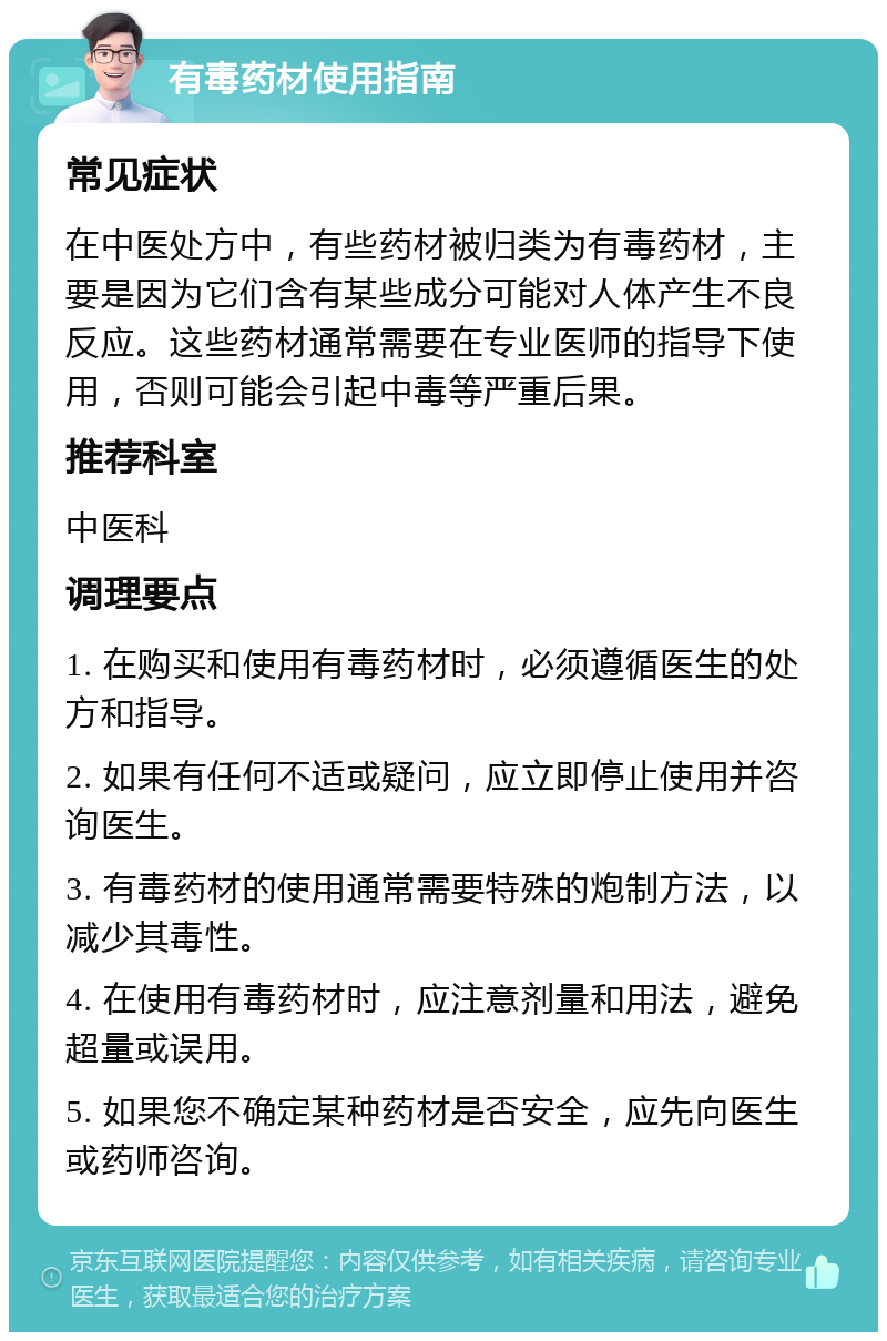 有毒药材使用指南 常见症状 在中医处方中，有些药材被归类为有毒药材，主要是因为它们含有某些成分可能对人体产生不良反应。这些药材通常需要在专业医师的指导下使用，否则可能会引起中毒等严重后果。 推荐科室 中医科 调理要点 1. 在购买和使用有毒药材时，必须遵循医生的处方和指导。 2. 如果有任何不适或疑问，应立即停止使用并咨询医生。 3. 有毒药材的使用通常需要特殊的炮制方法，以减少其毒性。 4. 在使用有毒药材时，应注意剂量和用法，避免超量或误用。 5. 如果您不确定某种药材是否安全，应先向医生或药师咨询。