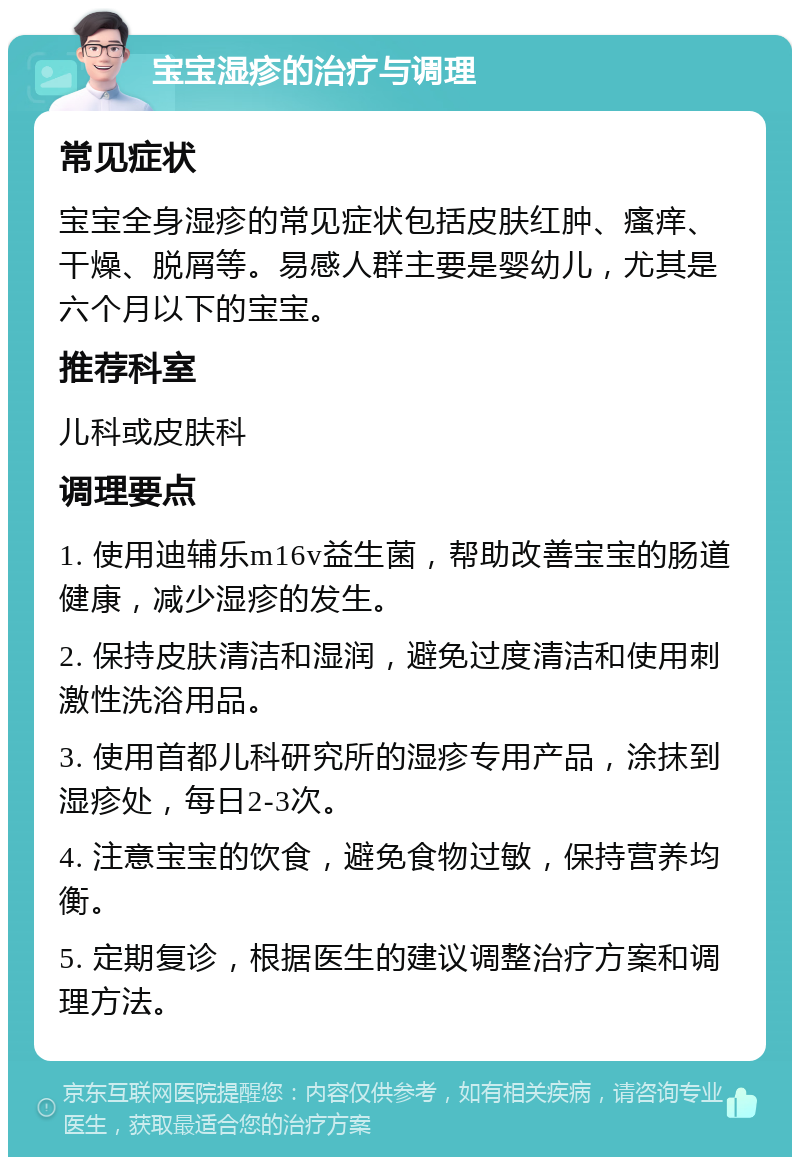 宝宝湿疹的治疗与调理 常见症状 宝宝全身湿疹的常见症状包括皮肤红肿、瘙痒、干燥、脱屑等。易感人群主要是婴幼儿，尤其是六个月以下的宝宝。 推荐科室 儿科或皮肤科 调理要点 1. 使用迪辅乐m16v益生菌，帮助改善宝宝的肠道健康，减少湿疹的发生。 2. 保持皮肤清洁和湿润，避免过度清洁和使用刺激性洗浴用品。 3. 使用首都儿科研究所的湿疹专用产品，涂抹到湿疹处，每日2-3次。 4. 注意宝宝的饮食，避免食物过敏，保持营养均衡。 5. 定期复诊，根据医生的建议调整治疗方案和调理方法。