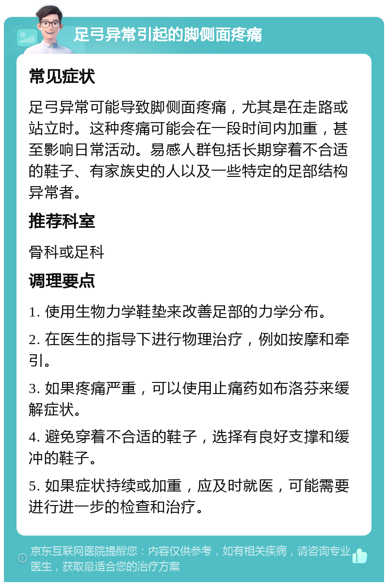 足弓异常引起的脚侧面疼痛 常见症状 足弓异常可能导致脚侧面疼痛，尤其是在走路或站立时。这种疼痛可能会在一段时间内加重，甚至影响日常活动。易感人群包括长期穿着不合适的鞋子、有家族史的人以及一些特定的足部结构异常者。 推荐科室 骨科或足科 调理要点 1. 使用生物力学鞋垫来改善足部的力学分布。 2. 在医生的指导下进行物理治疗，例如按摩和牵引。 3. 如果疼痛严重，可以使用止痛药如布洛芬来缓解症状。 4. 避免穿着不合适的鞋子，选择有良好支撑和缓冲的鞋子。 5. 如果症状持续或加重，应及时就医，可能需要进行进一步的检查和治疗。