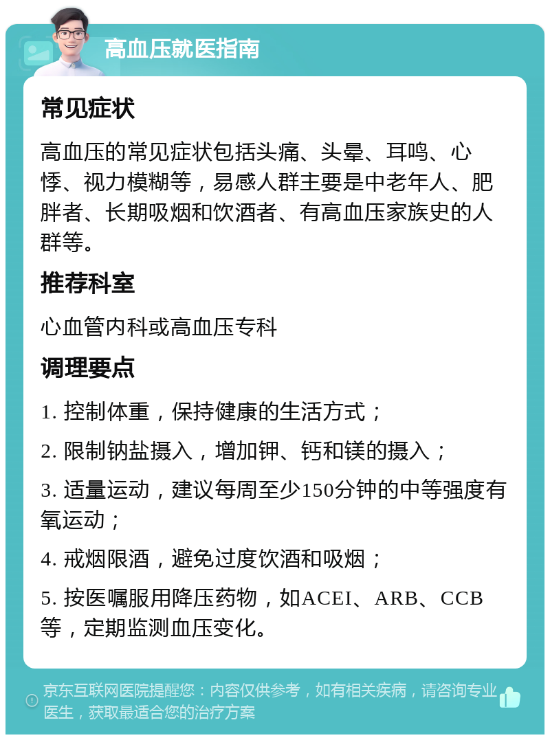 高血压就医指南 常见症状 高血压的常见症状包括头痛、头晕、耳鸣、心悸、视力模糊等，易感人群主要是中老年人、肥胖者、长期吸烟和饮酒者、有高血压家族史的人群等。 推荐科室 心血管内科或高血压专科 调理要点 1. 控制体重，保持健康的生活方式； 2. 限制钠盐摄入，增加钾、钙和镁的摄入； 3. 适量运动，建议每周至少150分钟的中等强度有氧运动； 4. 戒烟限酒，避免过度饮酒和吸烟； 5. 按医嘱服用降压药物，如ACEI、ARB、CCB等，定期监测血压变化。