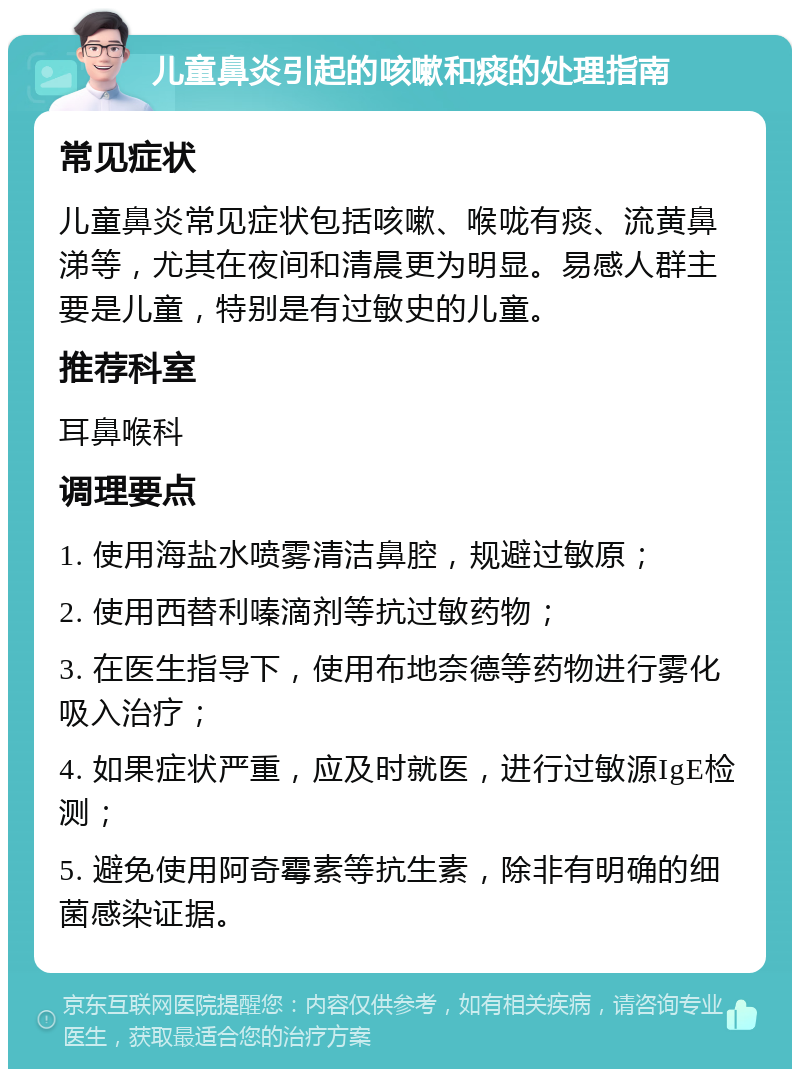 儿童鼻炎引起的咳嗽和痰的处理指南 常见症状 儿童鼻炎常见症状包括咳嗽、喉咙有痰、流黄鼻涕等，尤其在夜间和清晨更为明显。易感人群主要是儿童，特别是有过敏史的儿童。 推荐科室 耳鼻喉科 调理要点 1. 使用海盐水喷雾清洁鼻腔，规避过敏原； 2. 使用西替利嗪滴剂等抗过敏药物； 3. 在医生指导下，使用布地奈德等药物进行雾化吸入治疗； 4. 如果症状严重，应及时就医，进行过敏源IgE检测； 5. 避免使用阿奇霉素等抗生素，除非有明确的细菌感染证据。