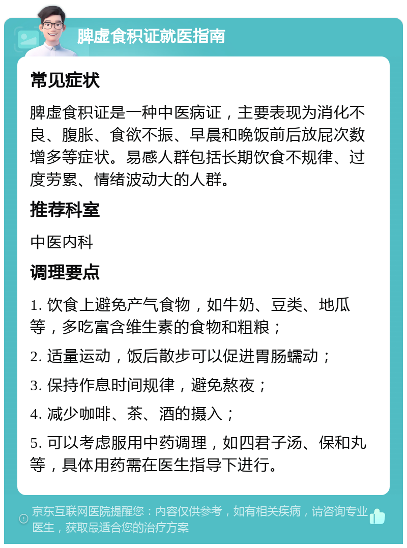 脾虚食积证就医指南 常见症状 脾虚食积证是一种中医病证，主要表现为消化不良、腹胀、食欲不振、早晨和晚饭前后放屁次数增多等症状。易感人群包括长期饮食不规律、过度劳累、情绪波动大的人群。 推荐科室 中医内科 调理要点 1. 饮食上避免产气食物，如牛奶、豆类、地瓜等，多吃富含维生素的食物和粗粮； 2. 适量运动，饭后散步可以促进胃肠蠕动； 3. 保持作息时间规律，避免熬夜； 4. 减少咖啡、茶、酒的摄入； 5. 可以考虑服用中药调理，如四君子汤、保和丸等，具体用药需在医生指导下进行。