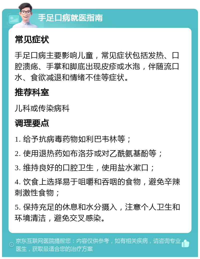 手足口病就医指南 常见症状 手足口病主要影响儿童，常见症状包括发热、口腔溃疡、手掌和脚底出现皮疹或水泡，伴随流口水、食欲减退和情绪不佳等症状。 推荐科室 儿科或传染病科 调理要点 1. 给予抗病毒药物如利巴韦林等； 2. 使用退热药如布洛芬或对乙酰氨基酚等； 3. 维持良好的口腔卫生，使用盐水漱口； 4. 饮食上选择易于咀嚼和吞咽的食物，避免辛辣刺激性食物； 5. 保持充足的休息和水分摄入，注意个人卫生和环境清洁，避免交叉感染。