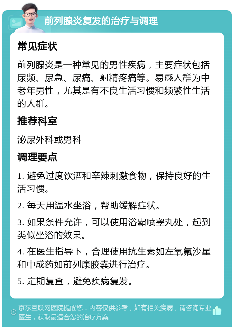 前列腺炎复发的治疗与调理 常见症状 前列腺炎是一种常见的男性疾病，主要症状包括尿频、尿急、尿痛、射精疼痛等。易感人群为中老年男性，尤其是有不良生活习惯和频繁性生活的人群。 推荐科室 泌尿外科或男科 调理要点 1. 避免过度饮酒和辛辣刺激食物，保持良好的生活习惯。 2. 每天用温水坐浴，帮助缓解症状。 3. 如果条件允许，可以使用浴霸喷睾丸处，起到类似坐浴的效果。 4. 在医生指导下，合理使用抗生素如左氧氟沙星和中成药如前列康胶囊进行治疗。 5. 定期复查，避免疾病复发。