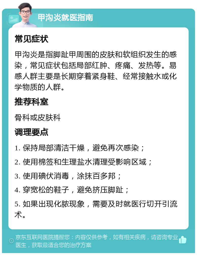 甲沟炎就医指南 常见症状 甲沟炎是指脚趾甲周围的皮肤和软组织发生的感染，常见症状包括局部红肿、疼痛、发热等。易感人群主要是长期穿着紧身鞋、经常接触水或化学物质的人群。 推荐科室 骨科或皮肤科 调理要点 1. 保持局部清洁干燥，避免再次感染； 2. 使用棉签和生理盐水清理受影响区域； 3. 使用碘伏消毒，涂抹百多邦； 4. 穿宽松的鞋子，避免挤压脚趾； 5. 如果出现化脓现象，需要及时就医行切开引流术。