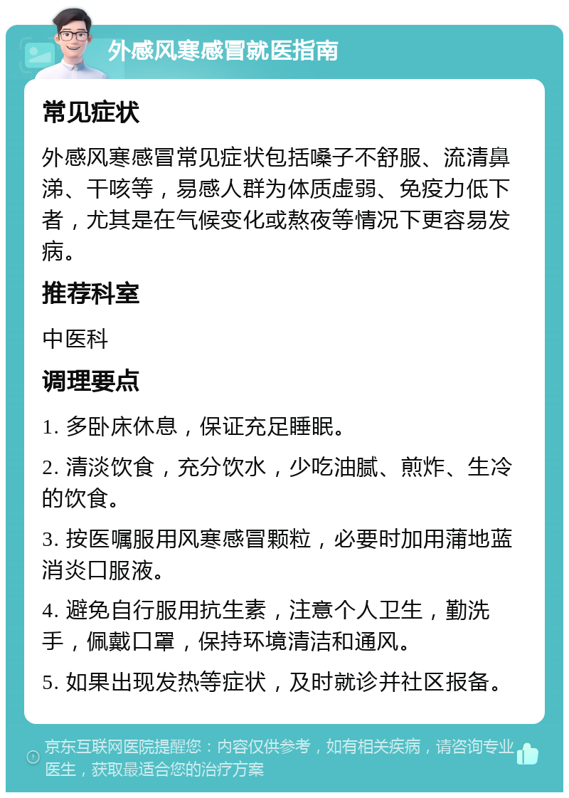 外感风寒感冒就医指南 常见症状 外感风寒感冒常见症状包括嗓子不舒服、流清鼻涕、干咳等，易感人群为体质虚弱、免疫力低下者，尤其是在气候变化或熬夜等情况下更容易发病。 推荐科室 中医科 调理要点 1. 多卧床休息，保证充足睡眠。 2. 清淡饮食，充分饮水，少吃油腻、煎炸、生冷的饮食。 3. 按医嘱服用风寒感冒颗粒，必要时加用蒲地蓝消炎口服液。 4. 避免自行服用抗生素，注意个人卫生，勤洗手，佩戴口罩，保持环境清洁和通风。 5. 如果出现发热等症状，及时就诊并社区报备。