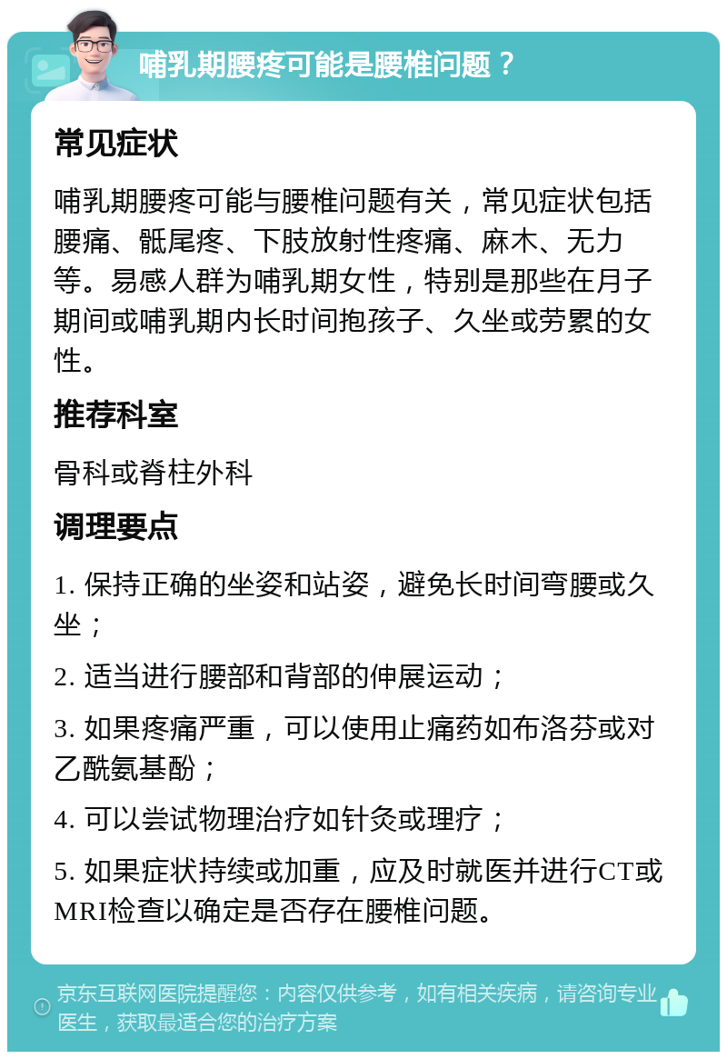 哺乳期腰疼可能是腰椎问题？ 常见症状 哺乳期腰疼可能与腰椎问题有关，常见症状包括腰痛、骶尾疼、下肢放射性疼痛、麻木、无力等。易感人群为哺乳期女性，特别是那些在月子期间或哺乳期内长时间抱孩子、久坐或劳累的女性。 推荐科室 骨科或脊柱外科 调理要点 1. 保持正确的坐姿和站姿，避免长时间弯腰或久坐； 2. 适当进行腰部和背部的伸展运动； 3. 如果疼痛严重，可以使用止痛药如布洛芬或对乙酰氨基酚； 4. 可以尝试物理治疗如针灸或理疗； 5. 如果症状持续或加重，应及时就医并进行CT或MRI检查以确定是否存在腰椎问题。