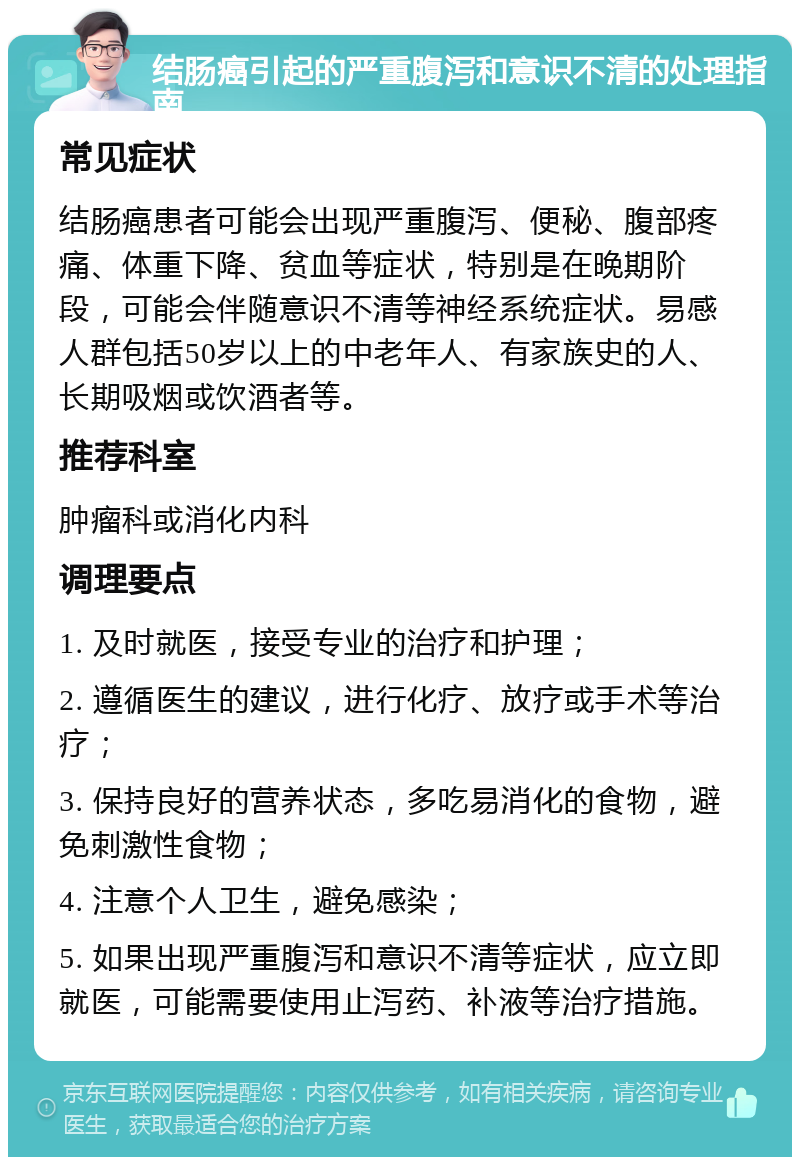 结肠癌引起的严重腹泻和意识不清的处理指南 常见症状 结肠癌患者可能会出现严重腹泻、便秘、腹部疼痛、体重下降、贫血等症状，特别是在晚期阶段，可能会伴随意识不清等神经系统症状。易感人群包括50岁以上的中老年人、有家族史的人、长期吸烟或饮酒者等。 推荐科室 肿瘤科或消化内科 调理要点 1. 及时就医，接受专业的治疗和护理； 2. 遵循医生的建议，进行化疗、放疗或手术等治疗； 3. 保持良好的营养状态，多吃易消化的食物，避免刺激性食物； 4. 注意个人卫生，避免感染； 5. 如果出现严重腹泻和意识不清等症状，应立即就医，可能需要使用止泻药、补液等治疗措施。