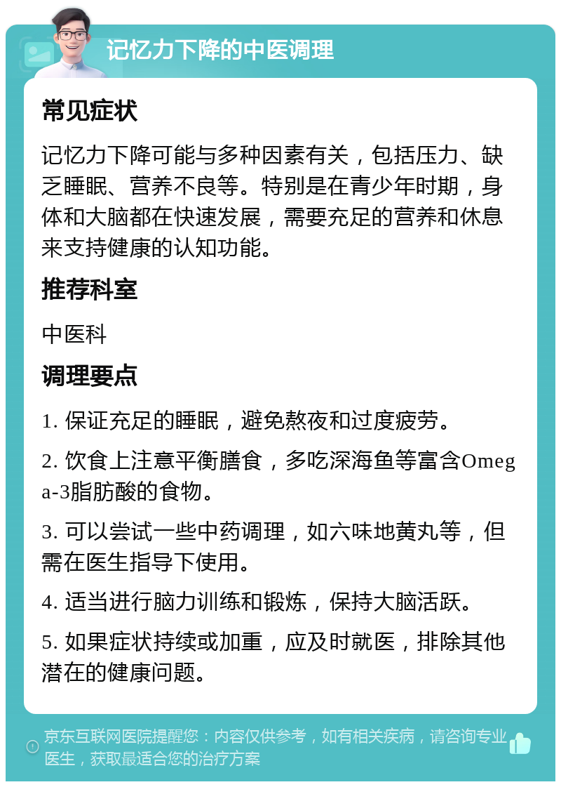 记忆力下降的中医调理 常见症状 记忆力下降可能与多种因素有关，包括压力、缺乏睡眠、营养不良等。特别是在青少年时期，身体和大脑都在快速发展，需要充足的营养和休息来支持健康的认知功能。 推荐科室 中医科 调理要点 1. 保证充足的睡眠，避免熬夜和过度疲劳。 2. 饮食上注意平衡膳食，多吃深海鱼等富含Omega-3脂肪酸的食物。 3. 可以尝试一些中药调理，如六味地黄丸等，但需在医生指导下使用。 4. 适当进行脑力训练和锻炼，保持大脑活跃。 5. 如果症状持续或加重，应及时就医，排除其他潜在的健康问题。