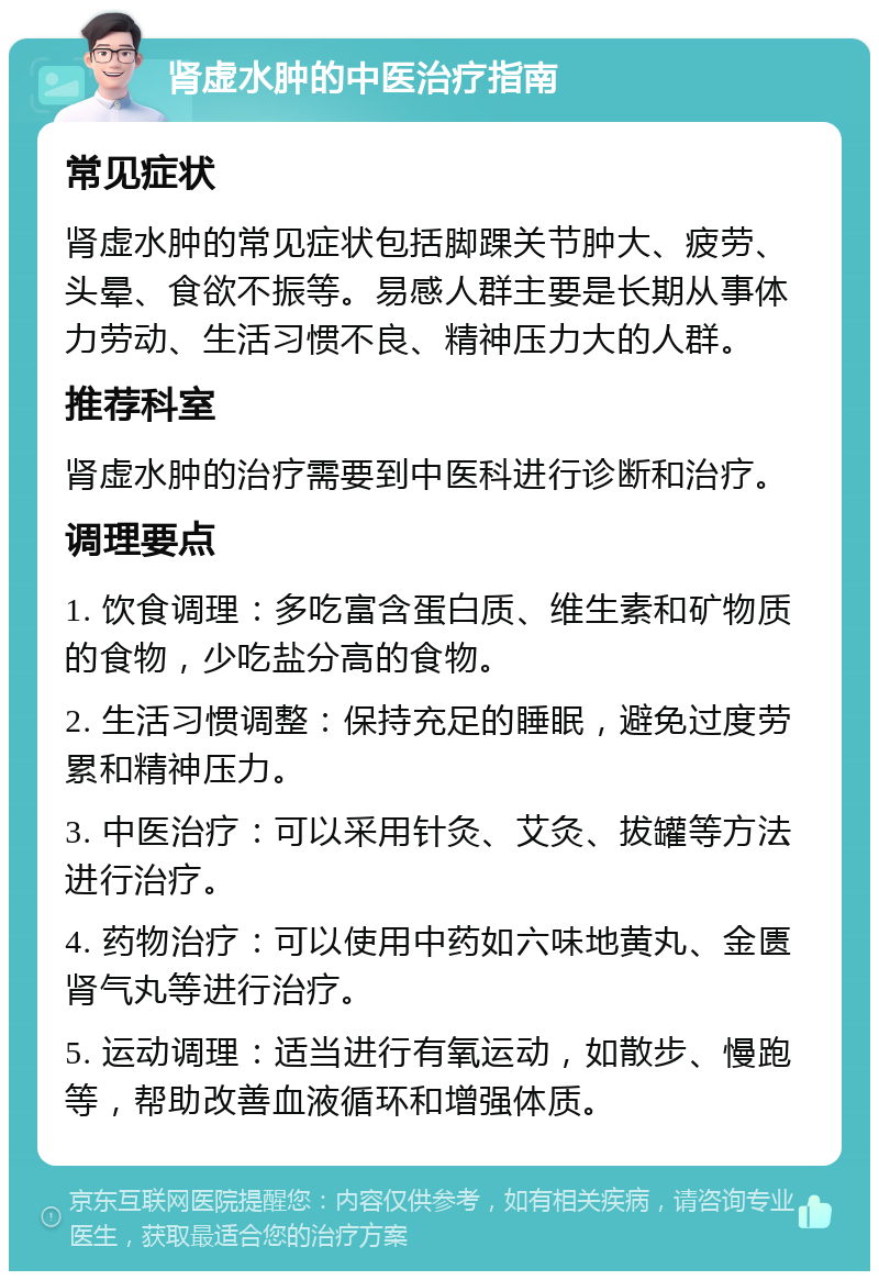 肾虚水肿的中医治疗指南 常见症状 肾虚水肿的常见症状包括脚踝关节肿大、疲劳、头晕、食欲不振等。易感人群主要是长期从事体力劳动、生活习惯不良、精神压力大的人群。 推荐科室 肾虚水肿的治疗需要到中医科进行诊断和治疗。 调理要点 1. 饮食调理：多吃富含蛋白质、维生素和矿物质的食物，少吃盐分高的食物。 2. 生活习惯调整：保持充足的睡眠，避免过度劳累和精神压力。 3. 中医治疗：可以采用针灸、艾灸、拔罐等方法进行治疗。 4. 药物治疗：可以使用中药如六味地黄丸、金匮肾气丸等进行治疗。 5. 运动调理：适当进行有氧运动，如散步、慢跑等，帮助改善血液循环和增强体质。