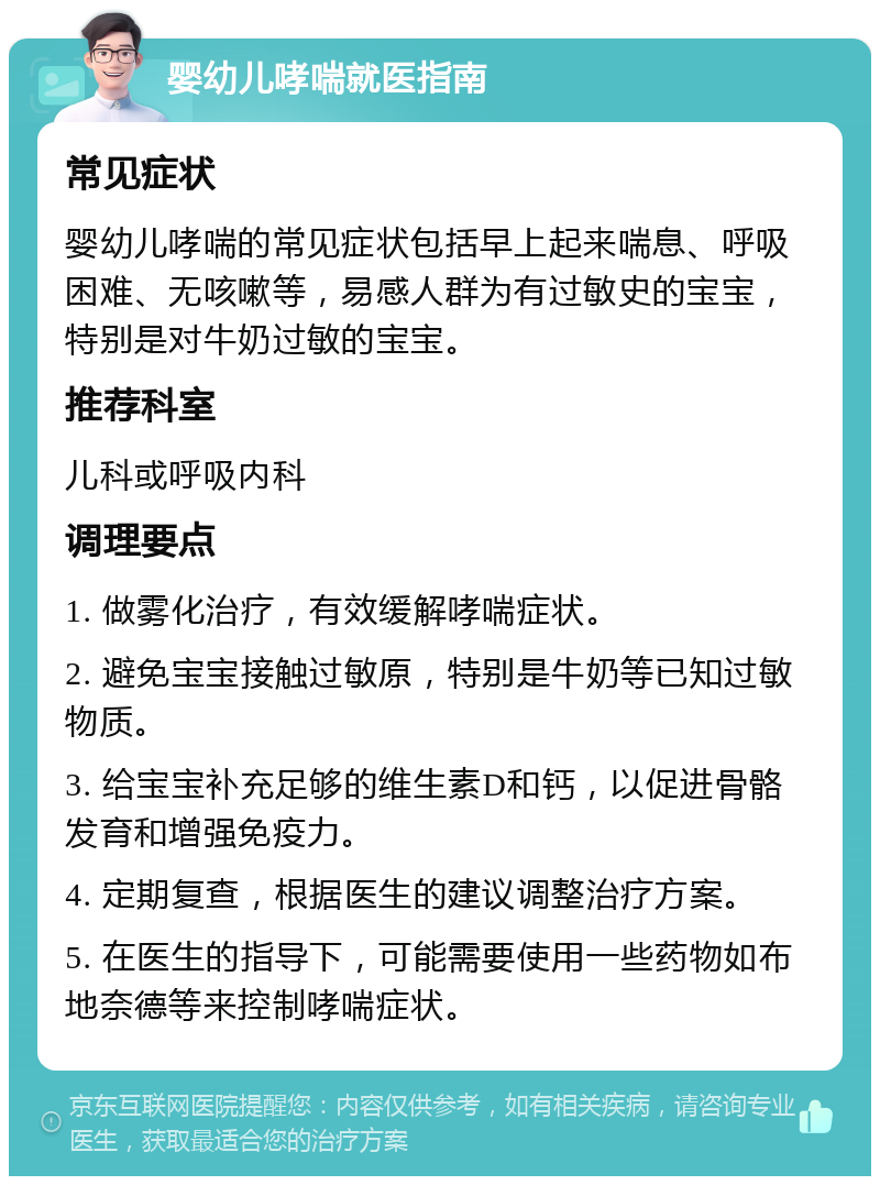 婴幼儿哮喘就医指南 常见症状 婴幼儿哮喘的常见症状包括早上起来喘息、呼吸困难、无咳嗽等，易感人群为有过敏史的宝宝，特别是对牛奶过敏的宝宝。 推荐科室 儿科或呼吸内科 调理要点 1. 做雾化治疗，有效缓解哮喘症状。 2. 避免宝宝接触过敏原，特别是牛奶等已知过敏物质。 3. 给宝宝补充足够的维生素D和钙，以促进骨骼发育和增强免疫力。 4. 定期复查，根据医生的建议调整治疗方案。 5. 在医生的指导下，可能需要使用一些药物如布地奈德等来控制哮喘症状。